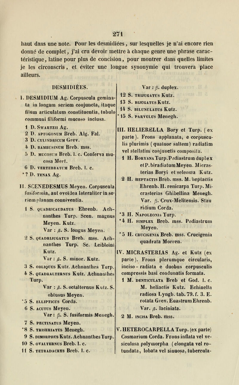 haut dans une note. Pour les desmidiées, sur lesquelles je n'ai encore rien donné de complets j'ai cru devoir mettre à chaque genre une phrase carac- téristique , latine pour plus de concision, pour montrer dans quelles limites je les circonscris, et éviter une longue synonymie qui trouvera place ailleurs. DESMIDIÉES. I. DESMIDIUM Ag. Corpuscula gemina- ta in longam seriem conjuucta, itaque fiSum arliculatum constituent, (obulo commuui filiformi mucoso incluse. 1 D. Swartzii Ag. 2 D. aptogonem Breb. Alg. Fal. 3 D. cylindricum Grev. 4 D. bambusinum Breb. mss. 5 D. mucosum Breb. 1. c. Conferva mu- cosa Merf. 6 D. vertebratum Breb. I. c. * ? D. TENAX Ag. II. SCENEDESMUS Meyen. Corpuscula fusiforunia, aut ovoïdea lateraliter in se- riem planam conniventia. 1 S. quadricaudatus Ehrenb. Ach- nanlhes Turp. Scen. magnus Meyen. Kutz, Var : je. S. longas Meyen. 2 S. quadrijugatus Breb. mss. Ach- nanlhes Turp. Se. Leibleini Kutz. Var : /3. S. minor. Kulz. 3 S. obliquus Kutz. Achnanlhes Turp. 4 S. quadralternus Kulz. Achnanlhes ïurp. Var : /3. S. octalternus Kuiz. S. oblusus Meyen. *5 S. ellipticus Corda. 6 S. acutus Meyen. Var: p. S. fusiformis Menegh. 7 S. pectinatus Meyen. *8 S. triseriatcs Menegh. 9 S. dimorphes Kutz. AchnanthesTurp. 10 S. ovalternus Breb. 1. c. 11 S. tetradacrts Breb. 1. c. Var : p. duplex. 12 S. TRIJUGATUS KutZ. 13 S. BIJUGATCSKutZ. 14 S. BILUNULATUS KutZ. *15 S. parvolus Menegh. III. HELIERELLA Bory et Turp. ( ex parte). Frons applanata, e corpuscu- lis pluriuiis (quatuor saltem) radiatim vel stellatim conjuoetis couiposiîa. 1 H. BoryanaTurp.Padiastrumduplex etP.biradiatumMeyeno Micras- terias Boryi et selenœa Kutz. 2 H. heptactis Breb. mss. M. heplactis Ehrenb. H. renicarpa Turp. Mi- crasterias Ghibellina Menegh. Var. p. Crux-Melitensis. Stau ridium Corda. *3 H. Napoleonis Turp. • *4 H. simplex Breb. mss. Pediastrum Meyen. *5H. crucigenia Breb. mss. Crucigenia quadrata Morren. IV. MICRASTERIAS Ag. et Kutz (ex parte). Frons plerumque circularis, inciso-radiata e duobus corpusculis compressis basi coadunatis formata. 1 M. denticulata Breb et God. 1. c. M. heliactis Kutz. Echinella radiosa Lyngb. tab. 79. f. 3. E. rotata Grev. Euastrum Ehrenb. Var. /3. laciniata. 2 M. incisa Breb. mss. V.HETEROCARPELLATurp. (ex parle) Cosmarium Corda. Frons inflata vel ve- siculosa polymorpha ( elongata vel ro- tundala, lobata vel sinuosa, tubercula-