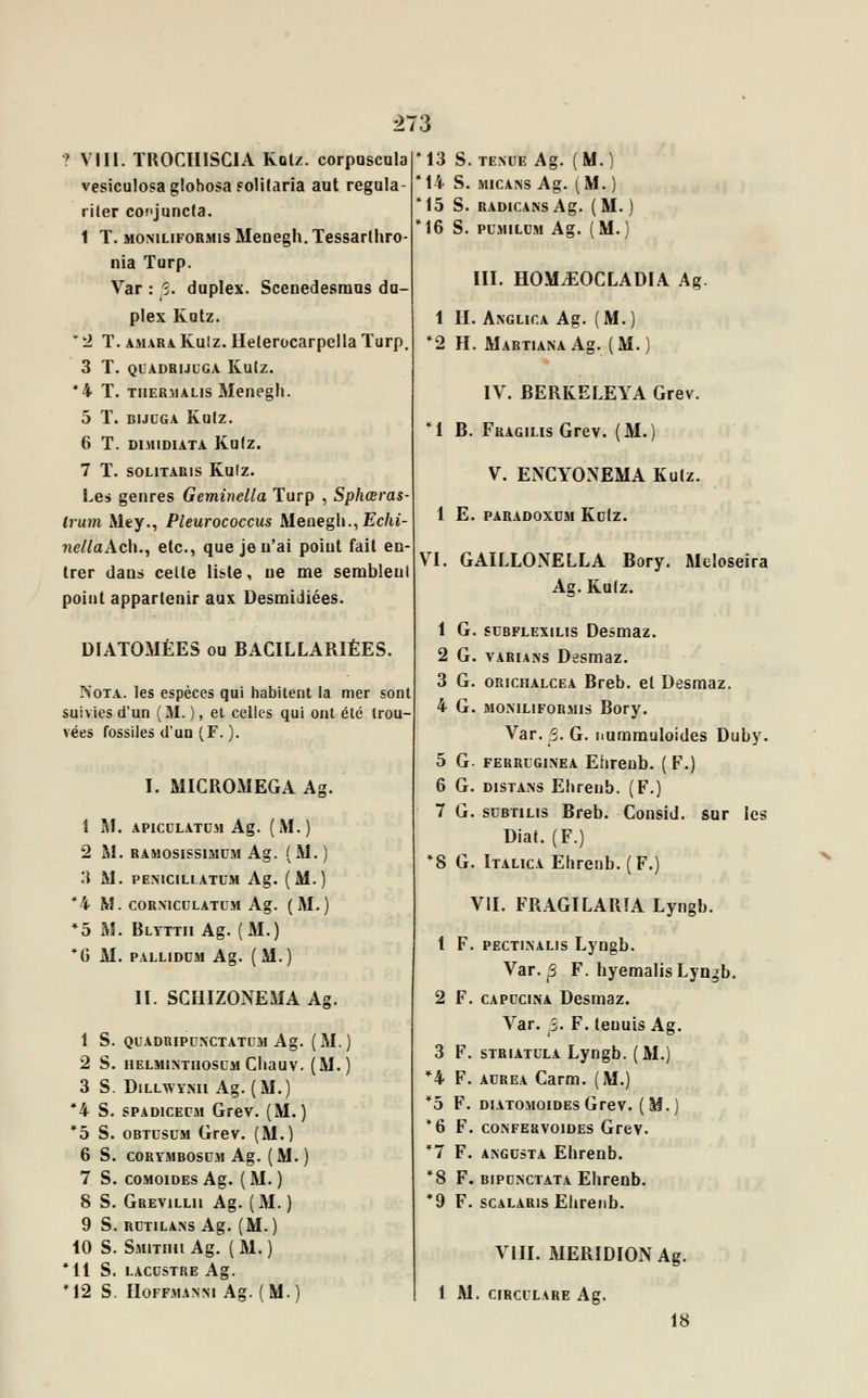 ? VIII. TROCIIISCIA Kolz. corpuscula vesiculosaglobosa folitaria aut regula- riler conjuncta. 1 T. moniliformis Menegh. Tessarlhro- nia Turp. Var : 3. duplex. Scenedesmus du- plex Katz. * 2 T. amara Kulz. Helerocarpella Turp. 3 T. QUADRIJUGA Kulz. *4 T. tiiermalis Menegh. 5 ï. BIJUGA KulZ. 6 T. DIMIDIATA KulZ. 7 T. solitaris Kulz. Les genres Geminella Turp , Sphœras- Irum Mey., Pleurococcus Menegh., £c/u- nellaAch., etc., que je n'ai poiut fait en- trer dans cette liste, ne me sembleul point appartenir aux Desmidiées. DIATOMÉES ou BACILLARIÉES. Nota, les espèces qui habitent la mer sont suivies d'un (M. ), et celles qui ont été trou- vées fossiles d'un (F. ). I. MICROiMEGA Ag. 1 M. APICULATUM Ag. (M.) 2 M. RAMOSISS1MUM Ag. ( M. ) 3 M. PENICILLATUM Ag. (M.) *4 M. C0RN1CULATUM Ag. (M.) *5 M. Blyttii Ag. (M.) *G M. PALLIDUM Ag. (M.) Il SGHIZONE51A Ag. 1 S. 2 S. 3 S. *4 S. *5 S. 6 S. 7 S. 8 S. 9 S. 10 S. Ml S. *12 S QUADRIPUNCTATUM Ag. (M.) HELM1NTHOSUM ClïaUV. (M. ) DlLLWYMl Ag. (M.) spadicecm Grev. (M.) obtusum Grev. (M.) CORYMBOSUM Ag. ( M. ) COMOIDES Ag. ( M. ) Grevillu Ag. (M. ) RUTILANS Ag. (M.) Smithii A g. ( M. ) LACUSTRE Ag. HOFFMANSI Ag. ( M. ) M3 S. TENUE A g. ( M. ) M4 S. MICANS Ag. (M. ) *15 S. RAD1CANS Ag. (M. M6 S. PUMILUM Ag. (M. III. HO\LEOCLADIA Ag 1 H. Anglica Ag. (M.) *2 H. MARTIANAAg. (M.) IV. BERKELEYA Grev. M B. Fragiles Grev. (M.) V. ENCYONEMA Kulz. 1 E. PARADOXUM KutZ. VI. GAILLONELLA Bory. Meîoseira Ag. Kulz. 1 G. subflexilis Desmaz. 2 G. variant Desmaz. 3 G. orichalcea Breb. et Desmaz. 4 G. momliformis Bory. Var. 5. G. nummuloides Duby. 5 G. ferreginea Ehrenb. (F.) 6 G. distans Ehreub. (F.) 7 G. subtilis Breb. Consid. sur les Diat. (F.) *8 G. Italica Ehrenb.(F.) VII. FRAGILARÏA Lyngb. 1 F. pectinalis Lyngb. Var. p> F. hyemalis Lyngb. 2 F. capucina Desmaz. Var. S. F. teuuis Ag. 3 F. striatula Lyngb. (M.) *4 F. aurea Carm. (M.) *5 F. diatomoides Grev. (M.) '6 F, confervoides Grev. *7 F. angusta Ehrenb. *8 F. bipunctata Ehrenb. *9 F. scalaris Ehrenb. VIII. MERIDION Ag. 1 M. circulare Ag. 18