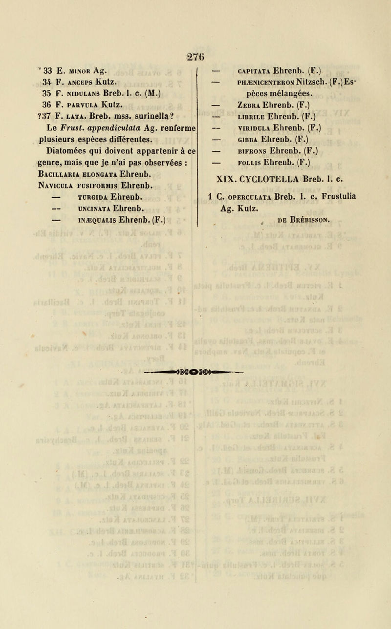 :276 *33 E. MINORÀg. 34 F. anceps Kutz. 35 F. niddlans Brebo I. c. (M.) 36 F. parvula Kutz. ?37 F. lata. Breb. mss. surioella? Le Frust. appendiculata Ag. renferme plusieurs espèces différentes. Diatomées qui doivent appartenir à ce genre, mais que je n'ai pas observées : Bacillaria elongata Ehrenb. Navicula fusiformis Ehrenb. — turgida Ehrenb. uncinata Ehrenb. — injEqualis Ehrenb. (F.) — capitata Ehrenb. (F.) — PHuENlCENTEROUNitzSCh. (F.)ES' pèces mélangées. — Zébra Ehrenb. (F.) — librïle Ehrenb. (F.) virioula Ehrenb. (F.) — gibba Ehrenb. (F.) — bifrons Ehrenb. (F.) — follis Ehrenb. (F.) XIX. CYCLOTELLA Breb. 1. c. 1 C. operculata Breb. 1. c. Frustulia Ag. Kutz. de Brébisson. — —a®£C»§ffi>—' -
