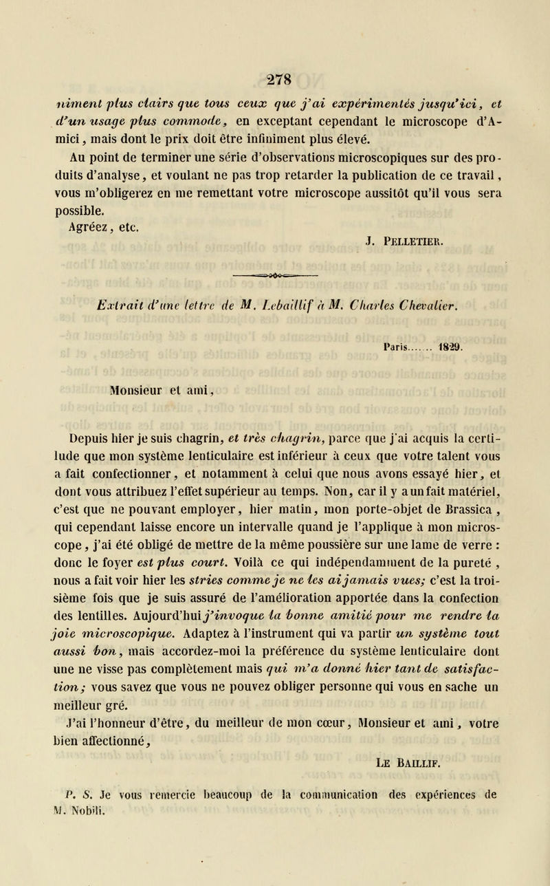 niment plus clairs que tous ceux que j'ai expérimentés jusqu* ici, et d'un usage plus commode, en exceptant cependant le microscope d'A- mici 9 mais dont le prix doit être infiniment plus élevé. Au point de terminer une série d'observations microscopiques sur des pro- duits d'analyse, et voulant ne pas trop retarder la publication de ce travail, vous m'obligerez en me remettant votre microscope aussitôt qu'il vous sera possible. Agréez, etc. J. Pelletier. Extrait d'une lettre de M. Leballlif à M. Charles Chevalier. Paris 1829. Monsieur et ami Depuis hier je suis chagrin, et très chagrin, parce que j'ai acquis la certi- tude que mon système lenticulaire est inférieur à ceux que votre talent vous a fait confectionner, et notamment à celui que nous avons essayé hier, et dont vous attribuez l'effet supérieur au temps. Non, car il y aunfait matériel, c'est que ne pouvant employer, hier matin, mon porte-objet de Brassica , qui cependant laisse encore un intervalle quand je l'applique à mon micros- cope , j'ai été obligé de mettre de la même poussière sur une lame de verre : donc le foyer est plus court. Voilà ce qui indépendamment de la pureté , nous a fait voir hier les stries comme je ne tes ai jamais vues; c'est la troi- sième fois que je suis assuré de l'amélioration apportée dans la confection des lentilles. Aujourd'hui j'invoque la bonne amitié pour me rendre ta joie microscopique. Adaptez à l'instrument qui va partir un système tout aussi bon, mais accordez-moi la préférence du système lenticulaire dont une ne visse pas complètement mais qui m'a donné hier tant de satisfac- tion; vous savez que vous ne pouvez obliger personne qui vous en sache un meilleur gré. J'ai l'honneur d'être, du meilleur de mon cœur, Monsieur et ami 3 votre bien affectionné, Le Baillif. P. S. Je vous remercie beaucoup de la communication des expériences de M. Nobili.