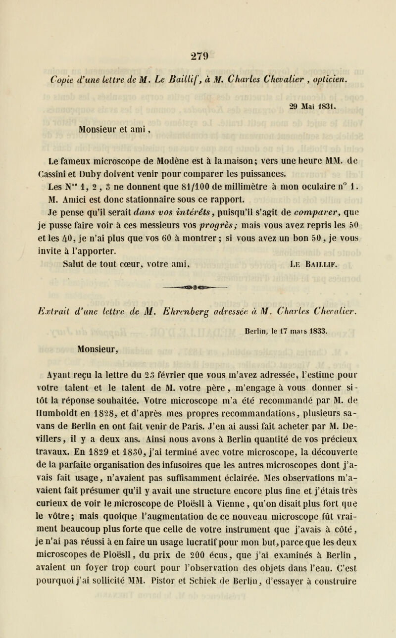 Copie d'une lettre de M. Le Baillif, à M. Charles Chevalier , opticien. 29 Mai 1831. Monsieur et ami, Le fameux microscope de Modène est à la maison; vers une heure MM. de Cassini et Duby doivent venir pour comparer les puissances. Les N081, 2 , 3 ne donnent que 81/100 de millimètre à mon oculaire n° 1. M. Amici est donc stationnaire sous ce rapport. Je pense qu'il serait dans vos intérêts, puisqu'il s'agit de comparer, que je pusse faire voir à ces messieurs vos progrès; mais vous avez repris les 50 et les 40, je n'ai plus que vos 60 à montrer ; si vous avez un bon 50, je vous invite à l'apporter. Salut de tout cœur, votre ami, Le Baillif. Extrait d'une lettre de M. Ehrenberg adressée à M. Charles Chevalier. Berlin, le 17 mars 1833. Monsieur, Ayant reçu la lettre du 23 février que vous m'avez adressée, l'estime pour votre talent et le talent de M. votre père, m'engage à vous donner si- tôt la réponse souhaitée. Votre microscope m'a été recommandé par M. de Humboldt en 1828, et d'après mes propres recommandations, plusieurs sa- vans de Berlin en ont fait venir de Paris. J'en ai aussi fait acheter par M. De- villers, il y a deux ans. Ainsi nous avons à Berlin quantité de vos précieux travaux. En 1829 et 1830, j'ai terminé avec votre microscope, la découverte de la parfaite organisation des infusoires que les autres microscopes dont j'a- vais fait usage, n'avaient pas suffisamment éclairée. Mes observations m'a- vaient fait présumer qu'il y avait une structure encore plus fine et j'étais très curieux de voir le microscope de Ploësll à Vienne, qu'on disait plus fort que le vôtre; mais quoique l'augmentation de ce nouveau microscope fût vrai- ment beaucoup plus forte que celle de votre instrument que j'avais à côté, je n'ai pas réussi à en faire un usage lucratif pour mon but, parce que les deux microscopes de Ploësll, du prix de 200 écus, que j'ai examinés à Berlin, avaient un foyer trop court pour l'observation des objets dans l'eau. C'est pourquoi j'ai sollicité MM. Pistor et Schiek de Berlin, d'essayer à construire