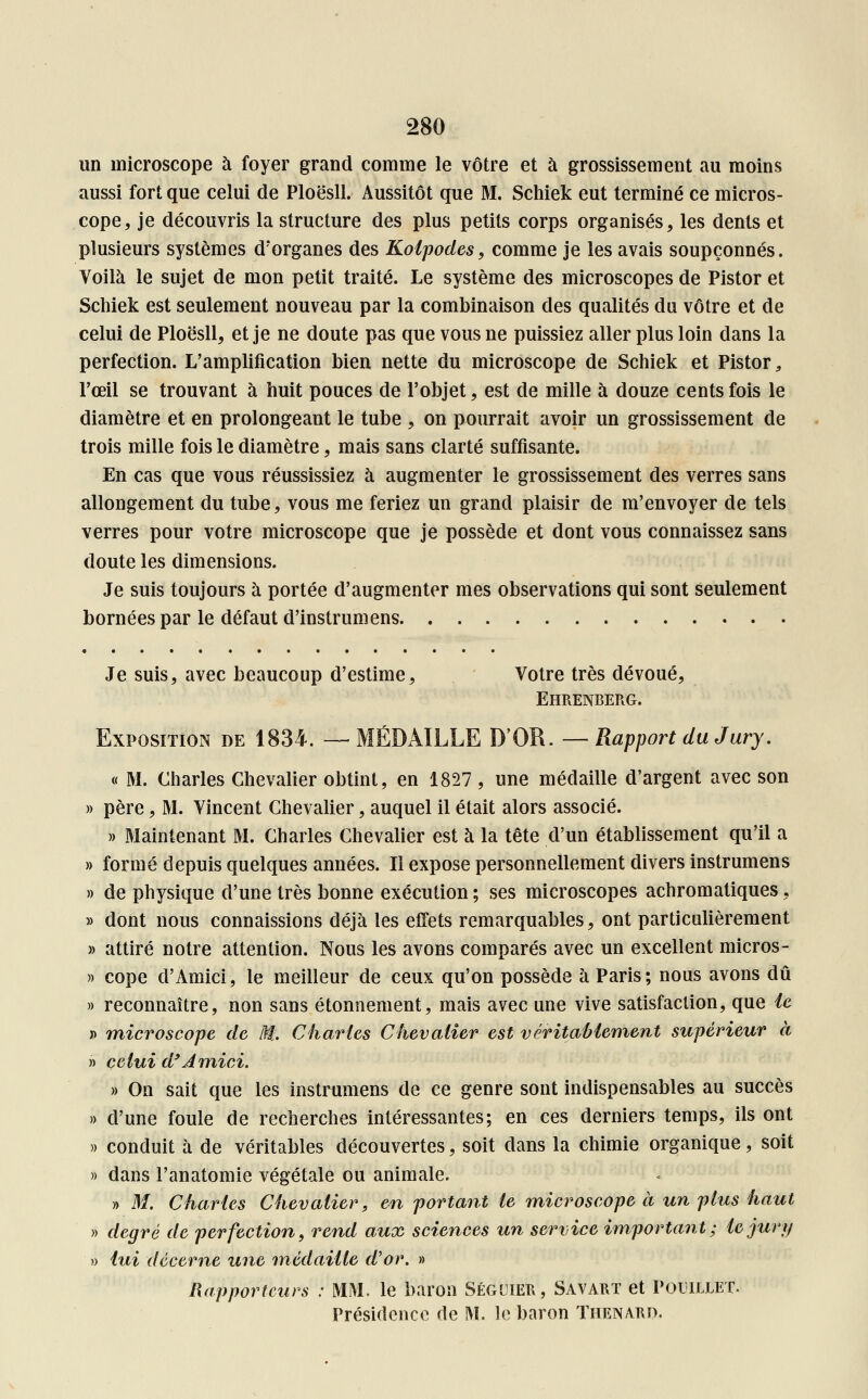 un microscope à foyer grand comme le vôtre et à grossissement au moins aussi fort que celui de Ploësll. Aussitôt que M. Schiek eut terminé ce micros- cope, je découvris la structure des plus petits corps organisés, les dents et plusieurs systèmes d'organes des Kolpodes, comme je les avais soupçonnés. Voilà le sujet de mon petit traité. Le système des microscopes de Pistor et Schiek est seulement nouveau par la combinaison des qualités du vôtre et de celui de Ploësll, et je ne doute pas que vous ne puissiez aller plus loin dans la perfection. L'amplification bien nette du microscope de Schiek et Pistor, l'œil se trouvant à huit pouces de l'objet, est de mille à douze cents fois le diamètre et en prolongeant le tube , on pourrait avoir un grossissement de trois mille fois le diamètre, mais sans clarté suffisante. En cas que vous réussissiez à augmenter le grossissement des verres sans allongement du tube, vous me feriez un grand plaisir de m'envoyer de tels verres pour votre microscope que je possède et dont vous connaissez sans doute les dimensions. Je suis toujours à portée d'augmenter mes observations qui sont seulement bornées par le défaut d'instrumens Je suis, avec beaucoup d'estime, Votre très dévoué, Ehrenberg. Exposition de 1834. —MÉDAILLE D'OR. — Rapport du Jury. « M. Charles Chevalier obtint, en 1827 , une médaille d'argent avec son » père, M. Vincent Chevalier, auquel il était alors associé. » Maintenant M. Charles Chevalier est à la tête d'un établissement qu'il a » formé depuis quelques années. Il expose personnellement divers instrumens » de physique d'une très bonne exécution ; ses microscopes achromatiques, » dont nous connaissions déjà les effets remarquables, ont particulièrement » attiré notre attention. Nous les avons comparés avec un excellent micros- » cope d'Amici, le meilleur de ceux qu'on possède à Paris; nous avons dû » reconnaître, non sans étonnement, mais avec une vive satisfaction, que le » microscope de M. Charles Chevalier est véritablement supérieur à » celui d'Amici. » On sait que les instrumens de ce genre sont indispensables au succès » d'une foule de recherches intéressantes; en ces derniers temps, ils ont » conduit à de véritables découvertes, soit clans la chimie organique, soit » dans l'anatomie végétale ou animale. » M. Charles Chevalier, en portant le microscope à un plus haut » degré de perfection, rend aux sciences un service important; le jury » lui décerne une médaille d'or. » Rapporteurs : MM. le baron Séguier, Savart et Pouillet. Présidence de M. le baron Thenard.