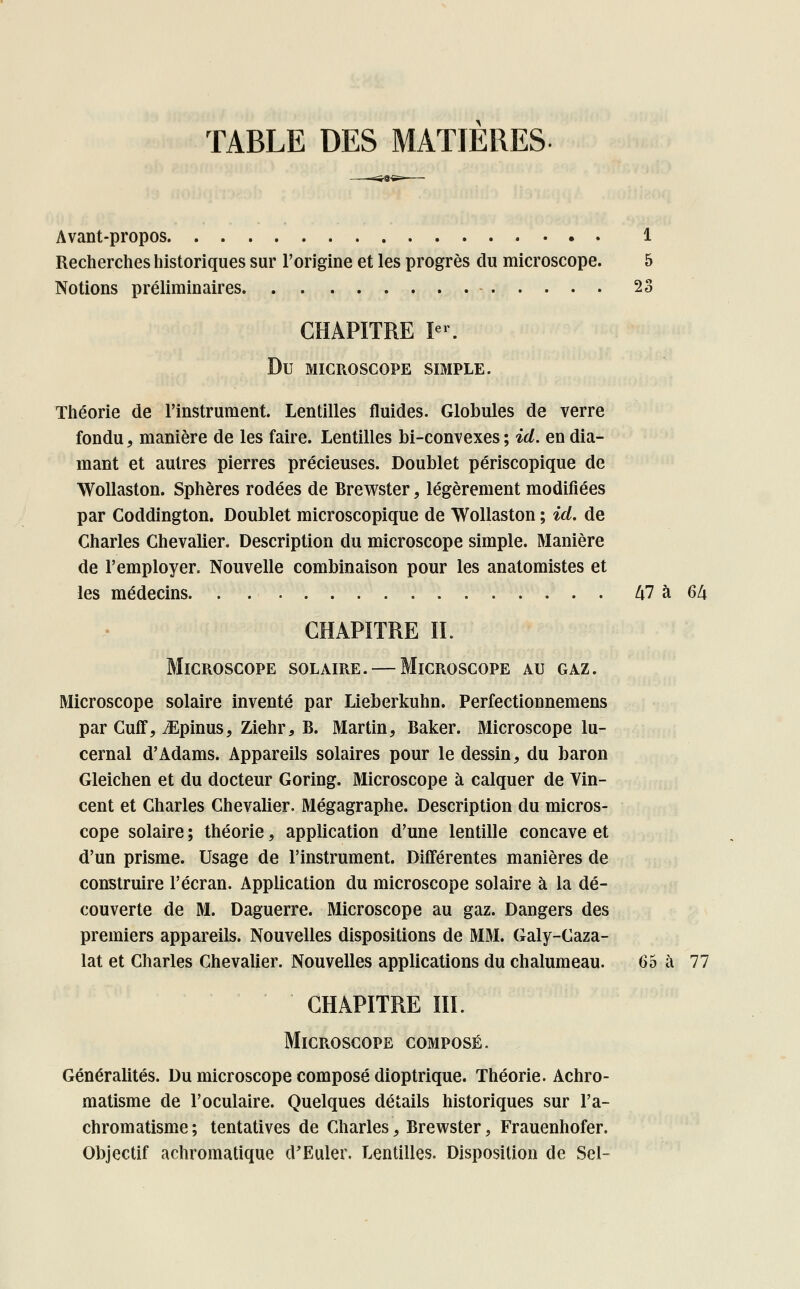 TABLE DES MATIERES Avant-propos 1 Recherches historiques sur l'origine et les progrès du microscope. 5 Notions préliminaires - 23 CHAPITRE Ier. Du MICROSCOPE SIMPLE. Théorie de l'instrument. Lentilles fluides. Globules de verre fondu, manière de les faire. Lentilles bi-convexes ; ici. en dia- mant et autres pierres précieuses. Doublet périscopique de Wollaston. Sphères rodées de Brewster, légèrement modifiées par Goddington. Doublet microscopique de Wollaston ; ici. de Charles Chevalier. Description du microscope simple. Manière de l'employer. Nouvelle combinaison pour les anatomistes et les médecins M à 64 CHAPITRE IL Microscope solaire. — Microscope au gaz. Microscope solaire inventé par Lieberkuhn. Perfectionnemens par Cuû% iEpinus, Ziehr, B. Martin, Baker. Microscope lu- cernal d'Adams. Appareils solaires pour le dessin, du baron Gleichen et du docteur Goring. Microscope à calquer de Vin- cent et Charles Chevalier. Mégagraphe. Description du micros- cope solaire ; théorie, application d'une lentille concave et d'un prisme. Usage de l'instrument. Différentes manières de construire l'écran. Application du microscope solaire à la dé- couverte de M. Daguerre. Microscope au gaz. Dangers des premiers appareils. Nouvelles dispositions de MM. Galy-Caza- lat et Charles Chevalier. Nouvelles applications du chalumeau. 65 à 77 CHAPITRE III. Microscope composé. Généralités. Du microscope composé dioptrique. Théorie. Achro- matisme de l'oculaire. Quelques détails historiques sur l'a- chromatisme ; tentatives de Charles, Brewster, Frauenhofer. Objectif achromatique d'Euler. Lentilles. Disposition de Sel-