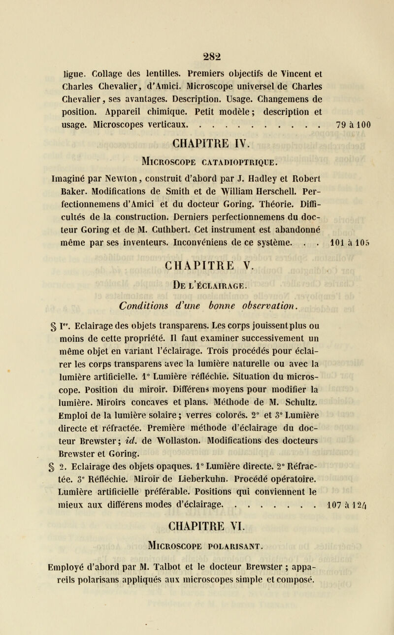 ligue. Collage des lentilles. Premiers objectifs de Vincent et Charles Chevalier, d'Amici. Microscope universel de Charles Chevalier, ses avantages. Description. Usage. Changemens de position. Appareil chimique. Petit modèle ; description et usage. Microscopes verticaux 79àl00 CHAPITRE IV. Microscope catadioptrique. Imaginé par Newton, construit d'abord par J. Hadley et Robert Baker. Modifications de Smith et de William Herschell. Per- fectionnemens d'Amici et du docteur Goring. Théorie. Diffi- culiés de la construction. Derniers perfectionnemens du doc- teur Goring et de M. Cuthbert. Cet instrument est abandonné même par ses inventeurs. Inconvéniens de ce système. . . 101 à 105 CHAPITRE V. De l'éclairage. Conditions d'une bonne observation. § Ier. Eclairage des objets transparens. Les corps jouissent plus ou moins de cette propriété. Il faut examiner successivement un même objet en variant l'éclairage. Trois procédés pour éclai- rer les corps transparens avec la lumière naturelle ou avec la lumière artificielle. 1° Lumière réfléchie. Situation du micros- cope. Position du miroir. Différens moyens pour modifier la lumière. Miroirs concaves et plans. Méthode de M. Schultz. Emploi de la lumière solaire ; verres colorés. 2° et 3° Lumière directe et réfractée. Première méthode d'éclairage du doc- teur Brewster ; id. de Wollaston. Modifications des docteurs Brewster et Goring. § 2. Eclairage des objets opaques. 1° Lumière directe. 2° Réfrac- tée. 3e Réfléchie. Miroir de Lieberkuhn. Procédé opératoire. Lumière artificielle préférable. Positions qui conviennent le mieux aux différens modes d'éclairage 107àl2/j CHAPITRE VI. Microscope polarisant. Employé d'abord par M. Talbot et le docteur Brewster ; appa- reils polarisans appliqués aux microscopes simple et composé.