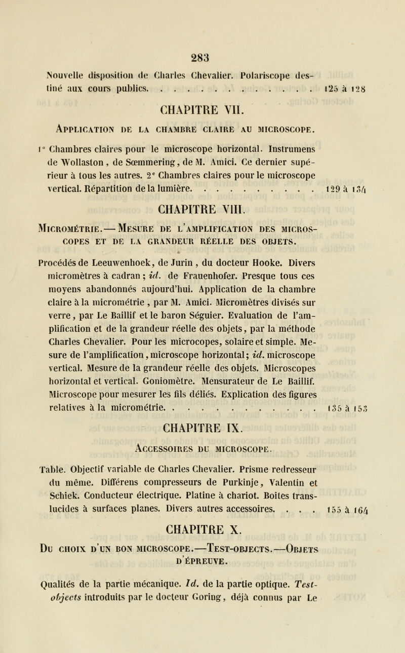 Nouvelle disposition de Charles Chevalier. Polariscope des- tiné aux cours publics i*25 à 128 CHAPITRE VIL Application de la chambre claire au microscope. i° Chambres claires pour le microscope horizontal. Instrumens de Wollaston , de Sœmmering, de M. Amici. Ce dernier supé- rieur à tous les autres. 2 e Chambres claires pour le microscope vertical. Répartition de la lumière 129 ai 34 CHAPITRE VIII. Micrométrie.— Mesure de l'amplification des micros- copes ET DE LA GRANDEUR RÉELLE DES OBJETS. Procédés de Leeuwenhoek, de Jurin , du docteur Hooke. Divers micromètres à cadran ; ici. de Frauenhofer. Presque tous ces moyens abandonnés aujourd'hui. Application de la chambre claire à la micrométrie , par M. Amici. Micromètres divisés sur verre, par Le Baillif et le baron Séguier. Evaluation de l'am- plification et de la grandeur réelle des objets, par la méthode Charles Chevalier. Pour les microcopes, solaire et simple. Me- sure de l'amplification,microscope horizontal; ici. microscope vertical. Mesure de la grandeur réelle des objets. Microscopes horizontal et vertical. Goniomètre. Mensurateur de Le Baillif. Microscope pour mesurer les fils déliés. Explication des figures relatives à la micrométrie 135 à 153 CHAPITRE IX. Accessoires du microscope. Table. Objectif variable de Charles Chevalier. Prisme redresseur du même. Différens compresseurs de Purkinje, Valentin et Schiek. Conducteur électrique. Platine à chariot. Boites trans- lucides à surfaces planes. Divers autres accessoires. . . . 155 à 164 CHAPITRE X. Du choix d'un bon microscope.—Test-objects.—Objets d'épreuve. Qualités de la partie mécanique. Ici. de la partie optique. Test- objects introduits par le docteur Goring, déjà connus par Le