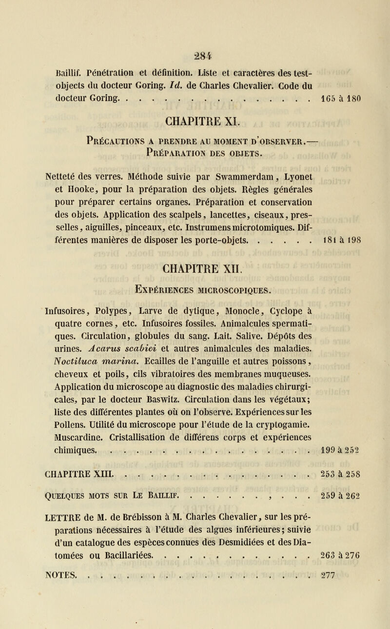 Baillif. Pénétration et définition. Liste et caractères des test- objects du docteur Goring. Ici. de Charles Chevalier. Code du docteur Goring. 165 à 180 CHAPITRE XL Précautions a prendre au moment d'observer.— Préparation des objets. Netteté des verres. Méthode suivie par Swammerdam, Lyonet et Hooke, pour la préparation des objets. Règles générales pour préparer certains organes. Préparation et conservation des objets. Application des scalpels, lancettes, ciseaux, pres- selles, aiguilles, pinceaux, etc. Instrumens microtomiques. Dif- férentes manières de disposer les porte-objets 181 à 198 CHAPITRE XII. Expériences microscopiques. Infusoires, Polypes, Larve de dytique, Monocle, Cyclope à quatre cornes, etc. Infusoires fossiles. Animalcules spermati- ques. Circulation, globules du sang. Lait. Salive. Dépôts des urines. Acarus scabivi et autres animalcules des maladies. Noctiiuca marina. Ecailles de l'anguille et autres poissons, cheveux et poils, cils vibratoires des membranes muqueuses. Application du microscope au diagnostic des maladies chirurgi- cales, par le docteur Baswitz. Circulation dans les végétaux; liste des différentes plantes où on l'observe. Expériences sur les Pollens. Utilité du microscope pour l'étude de la cryptogamie. Muscardine. Cristallisation de difîérens corps et expériences chimiques 199 à 252 CHAPITRE XIII 253 à 258 Quelques mots sur Le Baillif , ... 259 à 262 LETTRE de M. de Brébisson à M. Charles Chevalier, sur les pré- parations nécessaires à l'étude des algues inférieures ; suivie d'un catalogue des espèces connues des Desmidiées et des Dia- tomées ou Bacillariées 263 à 276 NOTES. 277