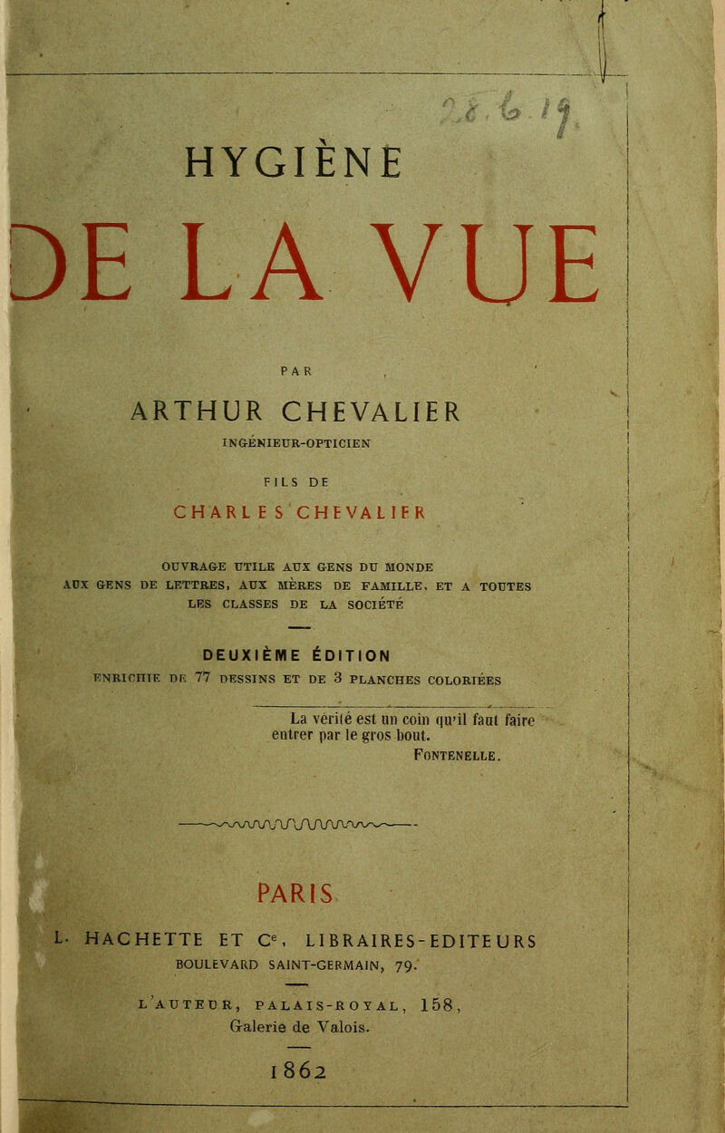 1 1 HYGIÈNE DE LA VUE ARTHUR CHEVALIER INGÉNIEUR-OPTICIEN FILS DE CHARL E S CHEVALIER OUVRAGE UTILE AUX GENS DU MONDE AUX GENS DE LETTRES, AUX MERES DE FAMILLE, ET A TOUTES LES CLASSES DE LA SOCIÉTÉ DEUXIÈME ÉDITION L. H L'AUTEUR, PALAIS-ROT AL, 158 Galerie de Valois. 1862 ENRICHIE DR 77 DESSINS ET DE 3 PLANCHES COLORIÉES i La vérité est un coin qu'il faut faire entrer par le gros bout. FoNTENELLE. -^/^/\A/W\A/V\/V! PARIS ACHETTE ET Ce, LIBRAIRES-EDITE URS BOULEVARD SAINT-GERMAIN, 79.