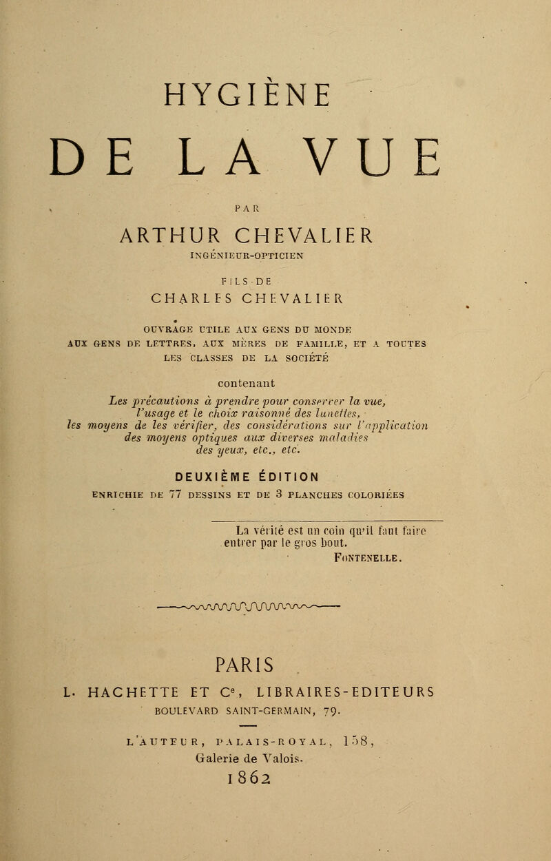 DE LA VUE ARTHUR CHEVALIER INGÉNIEUR-OPTICIEN FILS-DE CHARLES CHEVALIER OUVRAGE UTILE AUX GENS DU MONDE AUX GENS DE LETTRES, AUX MERES DE FAMILLE, ET A TOUTES LES CLASSES DE LA SOCIÉTÉ contenant Les précautions à prendre pour conserver la vue, l'usage et Je choix raisonné, des lunettes, les moyens de les vérifier, des considérations sur l'application des moyens optiques aux diverses maladies des yeux, etc., etc. DEUXIÈME ÉDITION ENRICHIE DE 77 DESSINS ET DE 3 PLANCHES COLORIÉES La vérité est un coin qu'il faut faire entrer par le gros bout. FONTEN'ELLE. r>JV\f\TJ\f\f\f\r PARIS L. HACHETTE ET Ce, LIBRAIRES-EDITE U RS BOULEVARD SAINT-GERMAIN, 79- L 'A U T E L R , I' A L A I S - R O Y A L , 158, Galerie de Valois. l862