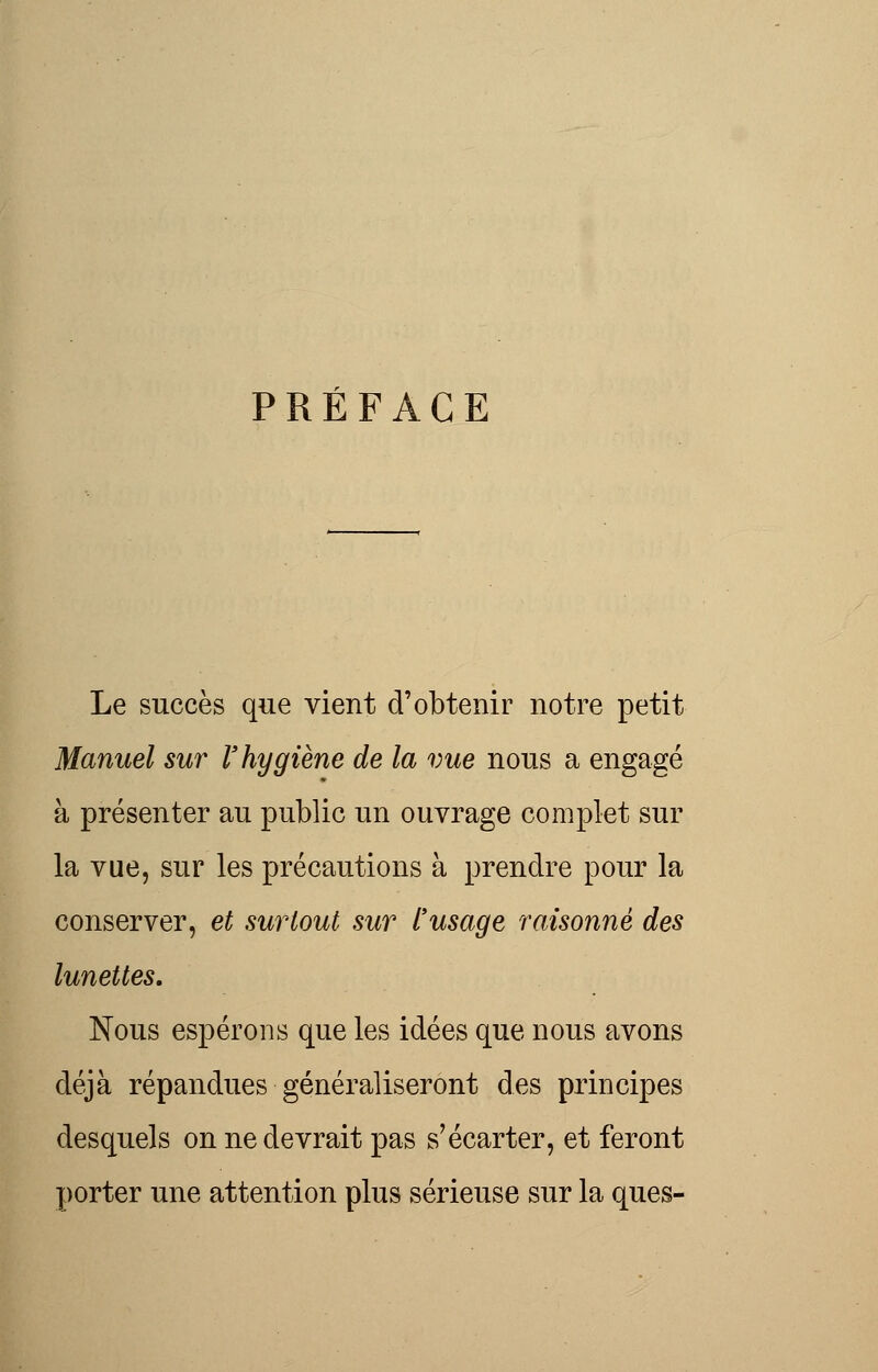 PRÉFACE Le succès que vient d'obtenir notre petit Manuel sur l'hygiène de la vue nous a engagé à présenter au public un ouvrage complet sur la vue, sur les précautions à prendre pour la conserver, et surtout sur l'usage raisonné des lunettes. Nous espérons que les idées que nous avons déjà répandues généraliseront des principes desquels on ne devrait pas s'écarter, et feront porter une attention plus sérieuse sur la ques-