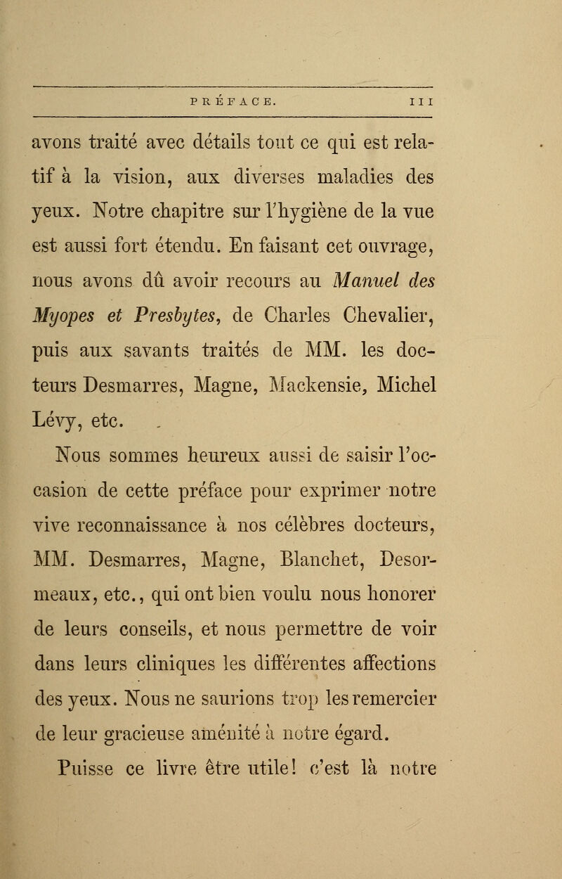 avons traité avec détails tout ce qui est rela- tif à la vision, aux diverses maladies des yeux. Notre chapitre sur l'hygiène de la vue est aussi fort étendu. En faisant cet ouvrage, nous avons dû avoir recours au Manuel des Myopes et Presbytes, de Charles Chevalier, puis aux savants traités de MM. les doc- teurs Desmarres, Magne, Mackensie, Michel Lévy, etc. Nous sommes heureux aussi de saisir l'oc- casion de cette préface pour exprimer notre vive reconnaissance à nos célèbres docteurs, MM. Desmarres, Magne, Blanchet, Desor- meaux, etc., qui ont bien voulu nous honorer de leurs conseils, et nous permettre de voir dans leurs cliniques les différentes affections des yeux. Nous ne saurions trop les remercier de leur gracieuse aménité h notre égard. Puisse ce livre être utile! c'est là notre
