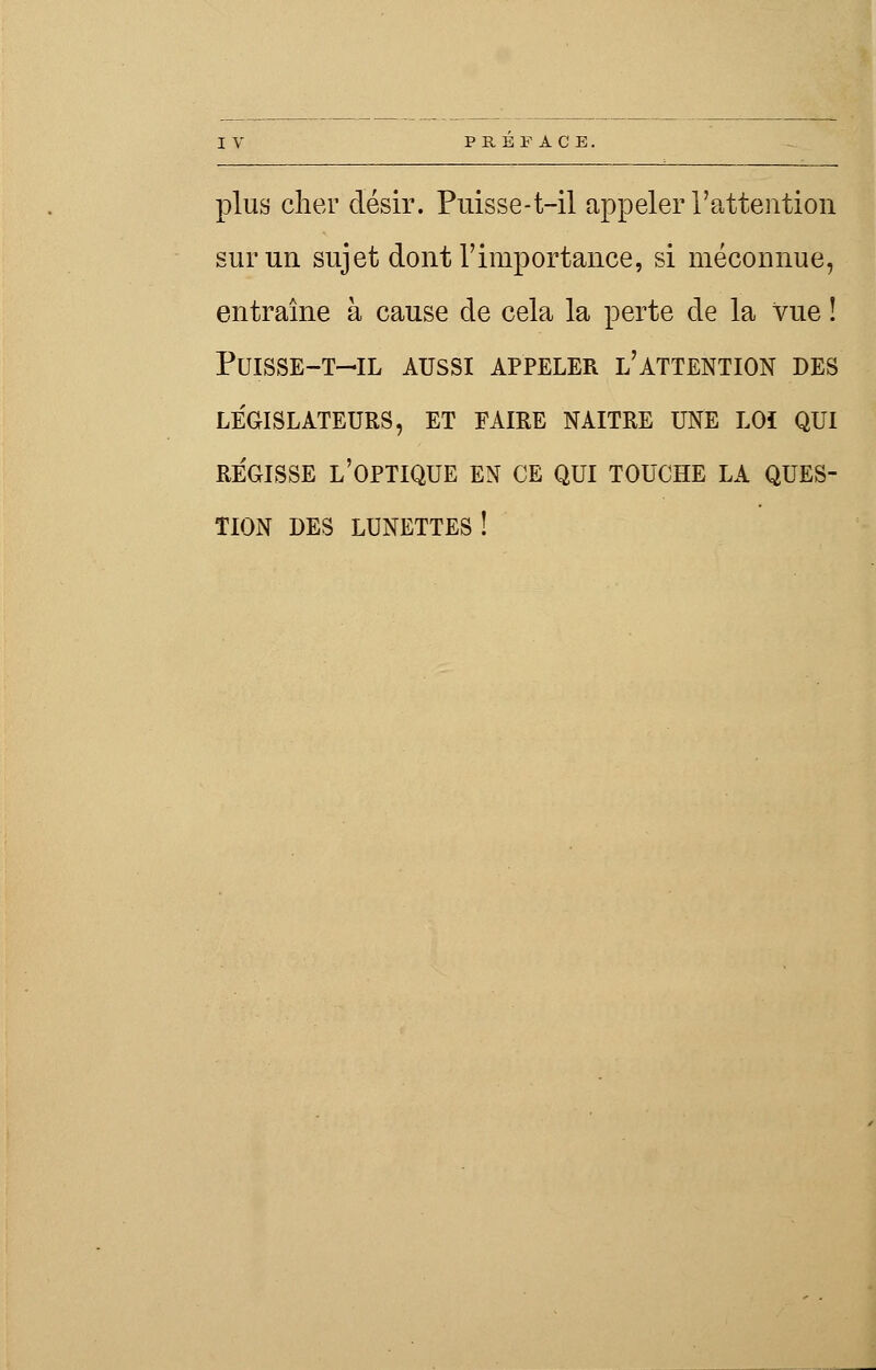 plus cher désir. Puisse-t-il appeler l'attention sur un sujet dont l'importance, si méconnue, entraîne à cause de cela la perte de la vue ! PUISSE-T-IL AUSSI APPELER L'ATTENTION DES LEGISLATEURS, ET FAIRE NAITRE UNE LOI QUI REGISSE L'OPTIQUE EN CE QUI TOUCHE LA QUES- TION DES lunettes!