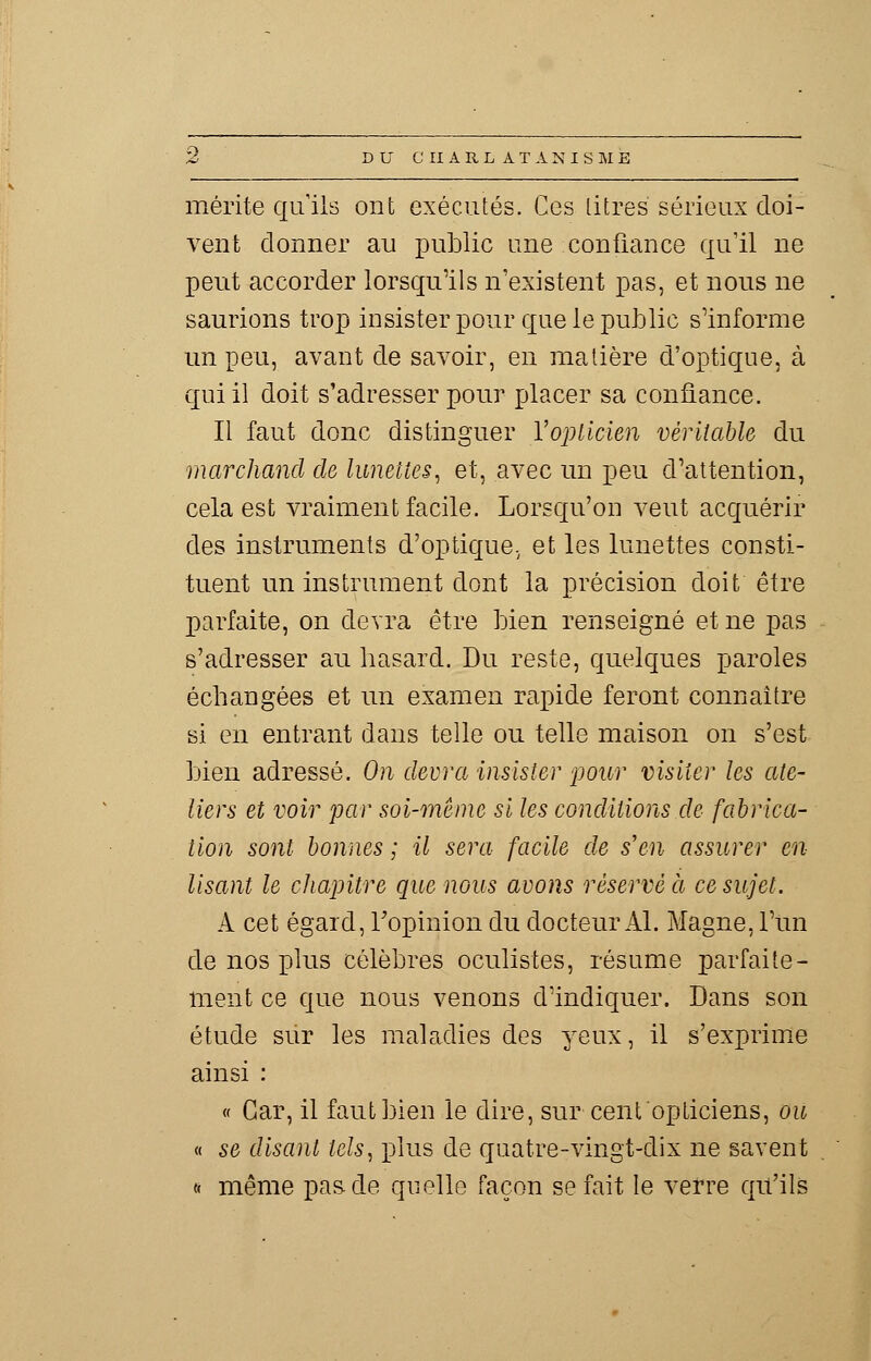 mérite qu'ils ont exécutés. Ces litres sérieux doi- vent donner au public une confiance qu'il ne peut accorder lorsqu'ils n'existent pas, et nous ne saurions trop insister pour que le public s'informe un peu, avant de savoir, en matière d'optique, à qui il doit s'adresser pour placer sa confiance. Il faut donc distinguer l'opticien véritable du marchand de lunettes, et, avec un peu d'attention, cela est vraiment facile. Lorsqu'on veut acquérir des instruments d'optique, et les lunettes consti- tuent un instrument dont la précision doit être parfaite, on devra être bien renseigné et ne pas s'adresser au hasard. Du reste, quelques paroles échangées et un examen rapide feront connaître si en entrant dans telle ou telle maison on s'est bien adressé. On devra insister pour visiter les ate- liers et voir par soi-même si les conditions de fabrica- tion sont bonnes ; il sera facile de s'en assurer en- lisant le chapitre que nous avons réservé à ce sujet. A cet égard, l'opinion du docteur Al. Magne, l'un de nos plus célèbres oculistes, résume parfaite- ment ce que nous venons d'indiquer. Dans son étude sur les maladies des yeux, il s'exprime ainsi : « Car, il faut bien le dire, sur cent opticiens, ou « se disant tels, plus de quatre-vingt-dix ne savent « même pas de quelle façon se fait le verre qu'ils