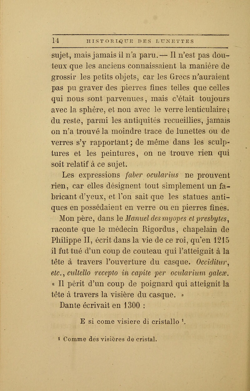 sujet, mais jamais il n'a paru.— Il n'est pas dou- teux que les anciens connaissaient la manière de grossir les petits objets, car les Grecs n'auraient pas pu graver des pierres fines telles que celles qui nous sont parvenues, mais c'était toujours avec la sphère, et non avec le verre lenticulaire ; du reste, parmi les antiquités recueillies, jamais on n'a trouvé la moindre trace de lunettes ou de verres s'y rapportant ; de même dans les sculp- tures et les peintures, on ne trouve rien qui soit relatif à ce sujet. Les expressions faber ocularius ne prouvent rien, car elles désignent tout simplement un fa- bricant d'yeux, et l'on sait que les statues anti- ques en possédaient en verre ou en pierres fines. Mon père, dans le Manuel des myopes et presbytes, raconte que le médecin Rigordus, chapelain de Philippe II, écrit dans la vie de ce roi, qu'en 1215 il fut tué d'un coup de couteau qui l'atteignit à la tête à travers l'ouverture du casque. Occiditur, etc., cultello recepto in capite per ocularium galese. « Il périt d'un coup de poignard qui atteignit la tête à travers la visière du casque. » Dante écrivait en 1300 : E si corne visière di cristallo !. i Comme des visières de cristal.