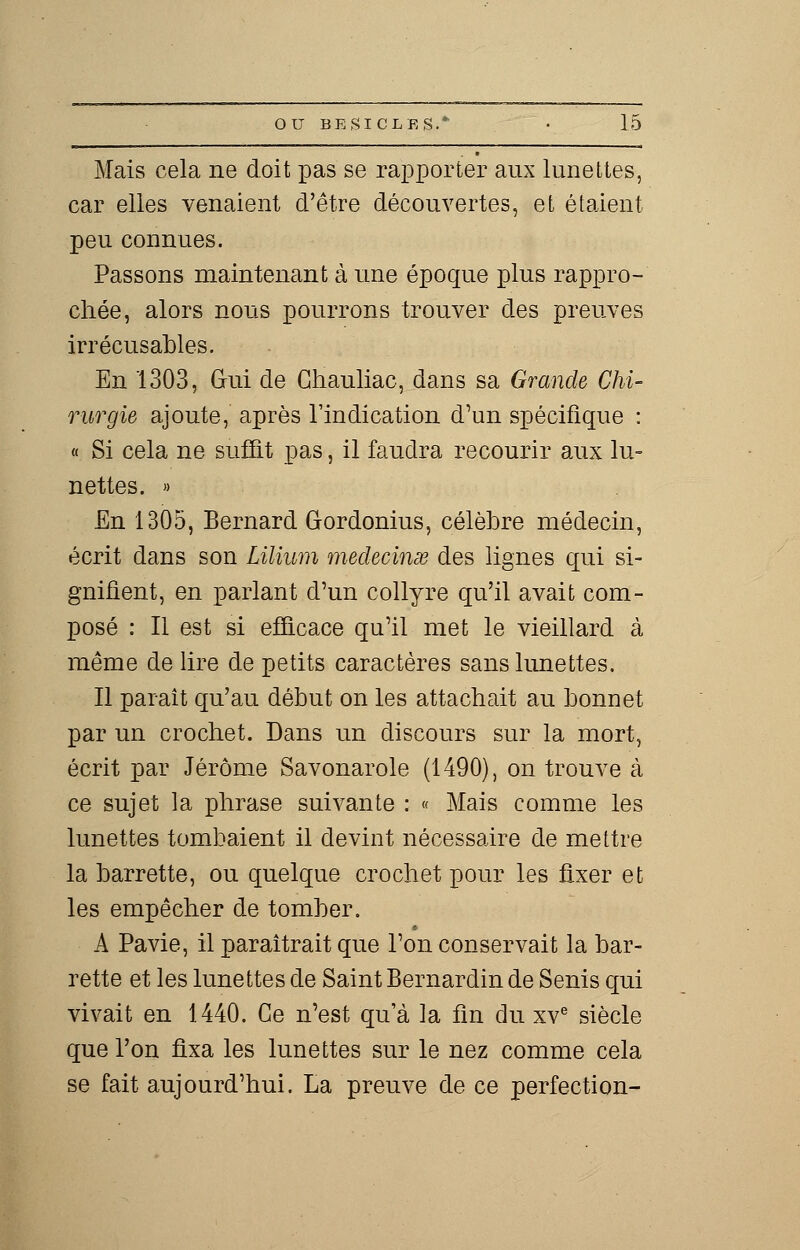 Mais cela ne doit pas se rapporter aux lunettes, car elles venaient d'être découvertes, et étaient peu connues. Passons maintenant à une époque plus rappro- chée, alors nous pourrons trouver des preuves irrécusables. En 1303, Gui de Chauliac, dans sa Grande Chi- rurgie ajoute, après l'indication d'un spécifique : « Si cela ne suffit pas, il faudra recourir aux lu- nettes. » En 1305, Bernard Gordonius, célèbre médecin, écrit dans son Lilium medecinse des lignes qui si- gnifient, en parlant d'un collyre qu'il avait com- posé : Il est si efficace qu'il met le vieillard à même de lire de petits caractères sans lunettes. Il paraît qu'au début on les attachait au bonnet par un crochet. Dans un discours sur la mort, écrit par Jérôme Savonarole (1490), on trouve à ce sujet la phrase suivante : « Mais comme les lunettes tombaient il devint nécessaire de mettre la barrette, ou quelque crochet pour les fixer et les empêcher de tomber. A Pavie, il paraîtrait que l'on conservait la bar- rette et les lunettes de Saint Bernardin de Senis qui vivait en 1440. Ce n'est qu'à la fin du xve siècle que l'on fixa les lunettes sur le nez comme cela se fait aujourd'hui. La preuve de ce perfection-