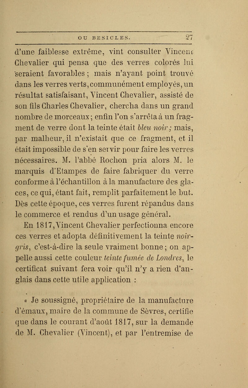d'une faiblesse extrême, vint consulter Vincent Chevalier qui pensa que des verres colorés lui seraient favorables ; mais n'ayant point trouvé dans les verres verts, communément employés, un résultat satisfaisant, Vincent Chevalier, assisté de son fils Charles Chevalier, chercha dans un grand nombre de morceaux ; enfin l'on s'arrêta à un frag- ment de verre dont la teinte était bleu noir; mais, par malheur, il n'existait que ce fragment, et il était impossible de s'en servir pour faire les verres nécessaires. M. l'abbé Rochon pria alors M. le marquis d'Etampes de faire fabriquer du verre conforme à l'échantillon à la manufacture des gla- ces, ce qui, étant fait, remplit parfaitement le but. Dès cette époque, ces verres furent répandus dans le commerce et rendus d'un usage général. En 1817,Vincent Chevalier perfectionna encore ces verres et adopta définitivement la teinte noir- gris, c'est-à-dire la seule vraiment bonne ; on ap- pelle aussi cette couleur teinte fumée de Londres, le certificat suivant fera voir qu'il n'y a rien d'an- glais dans cette utile application : « Je soussigné, propriétaire de la manufacture d'émaux, maire de la commune de Sèvres, certifie que dans le courant d'août 1817, sur la demande de M. Chevalier (Vincent), et par l'entremise de