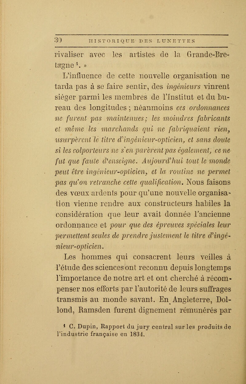 rivaliser avec les artistes de la Grande-Bre- tagne1. » L'influence de cette nouvelle organisation ne tarda pas à se faire sentir, des ingénieurs vinrent siéger parmi les membres de l'Institut et du bu- reau des longitudes ; néanmoins ces ordonnances ne furent pas maintenues; les moindres fabricants et même les marchands qui ne fabriquaient rien, usurpèrent le titre cVingénieur-opticien, et sans doute si les colporteurs ne s en parèrent pas également, cène fut que faute cV enseigne. Aujourd'hui tout le monde peut être ingénieur-opticien, et la routine ne permet pas qu'on retranche cette qualification. Nous faisons des vœux ardents pour qu'une nouvelle organisa- tion vienne rendre aux constructeurs habiles la considération que leur avait donnée l'ancienne ordonnance et pour que des épreuves spéciales leur permettent seules de prendre justement le titre cVingè- nieur-opticien. Les hommes qui consacrent leurs veilles à l'étude des sciences ont reconnu depuis longtemps l'importance de notre art et ont cherché à récom- penser nos efforts par l'autorité de leurs suffrages transmis au monde savant. En Angleterre, Dol- lond, Ramsden furent dignement rémunérés par i C. Dupin, Rapport du jury central sur les produits de l'industrie française en 1834.