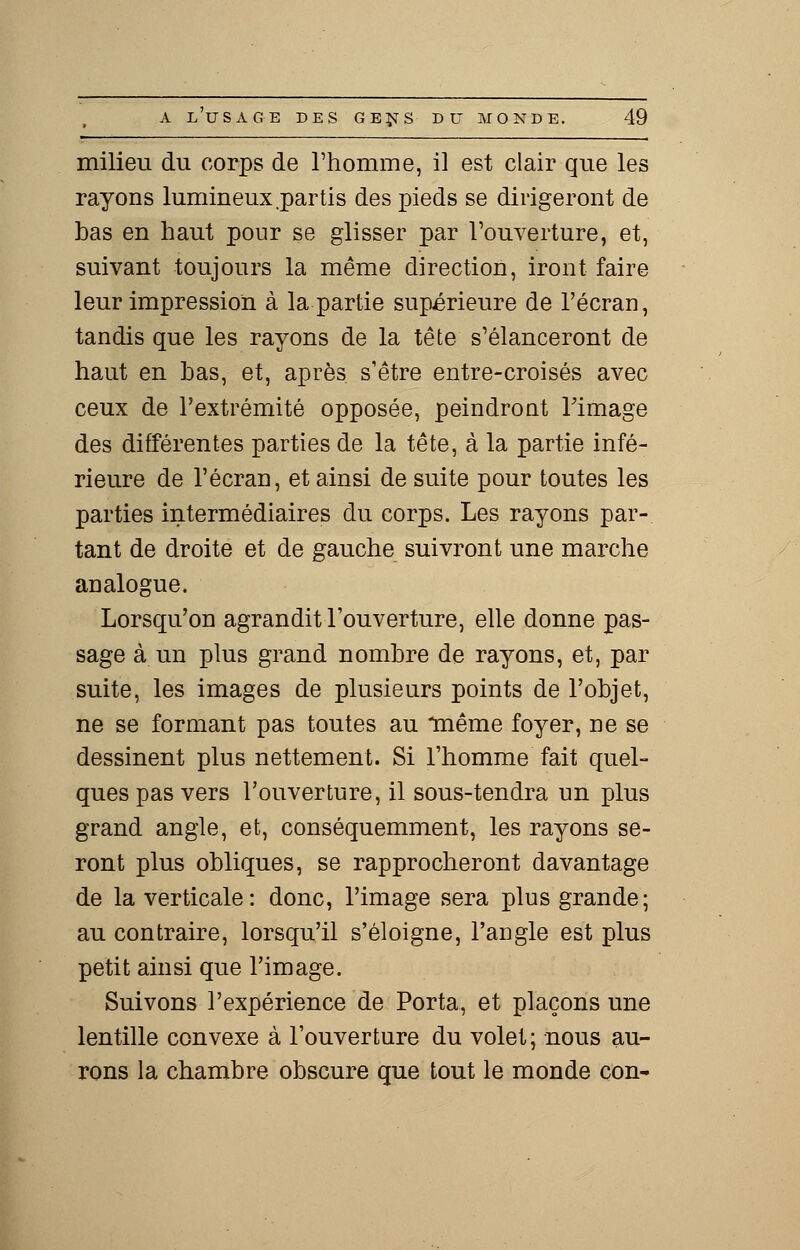 milieu du corps de l'homme, il est clair que les rayons lumineux .partis des pieds se dirigeront de bas en haut pour se glisser par l'ouverture, et, suivant toujours la même direction, iront faire leur impression à la partie supérieure de l'écran, tandis que les rayons de la tête s'élanceront de haut en bas, et, après s'être entre-croisés avec ceux de l'extrémité opposée, peindront l'image des différentes parties de la tête, à la partie infé- rieure de l'écran, et ainsi de suite pour toutes les parties intermédiaires du corps. Les rayons par- tant de droite et de gauche suivront une marche analogue. Lorsqu'on agrandit l'ouverture, elle donne pas- sage à un plus grand nombre de rayons, et, par suite, les images de plusieurs points de l'objet, ne se formant pas toutes au même foyer, ne se dessinent plus nettement. Si l'homme fait quel- ques pas vers l'ouverture, il sous-tendra un plus grand angle, et, conséquemment, les rayons se- ront plus obliques, se rapprocheront davantage de la verticale: donc, l'image sera plus grande; au contraire, lorsqu'il s'éloigne, l'angle est plus petit ainsi que l'image. Suivons l'expérience de Porta, et plaçons une lentille convexe à l'ouverture du volet ; nous au- rons la chambre obscure que tout le monde con-