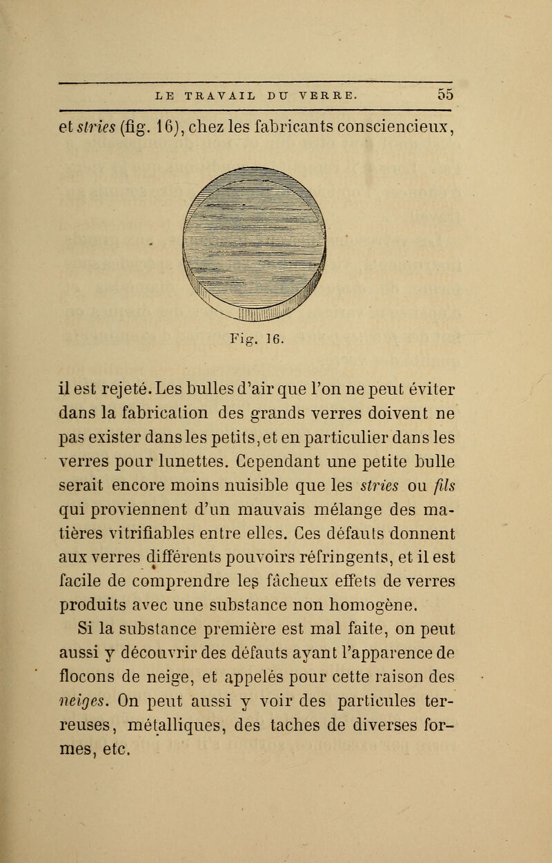 et stries (fig. 16), chez les fabricants consciencieux, Fig. 16. il est rejeté. Les bulles d'air que Ton ne peut éviter dans la fabrication des grands verres doivent ne pas exister dans les petits, et en particulier dans les verres pour lunettes. Cependant une petite bulle serait encore moins nuisible que les stries ou fils qui proviennent d'un mauvais mélange des ma- tières vitrifiables entre elles. Ces défauts donnent aux verres différents pouvoirs réfringents, et il est facile de comprendre leg fâcheux effets de verres produits avec une substance non homogène. Si la substance première est mal faite, on peut aussi y découvrir des défauts ayant l'apparence de flocons de neige, et appelés pour cette raison des neiges. On peut aussi y voir des particules ter- reuses, métalliques, des taches de diverses for- mes, etc.