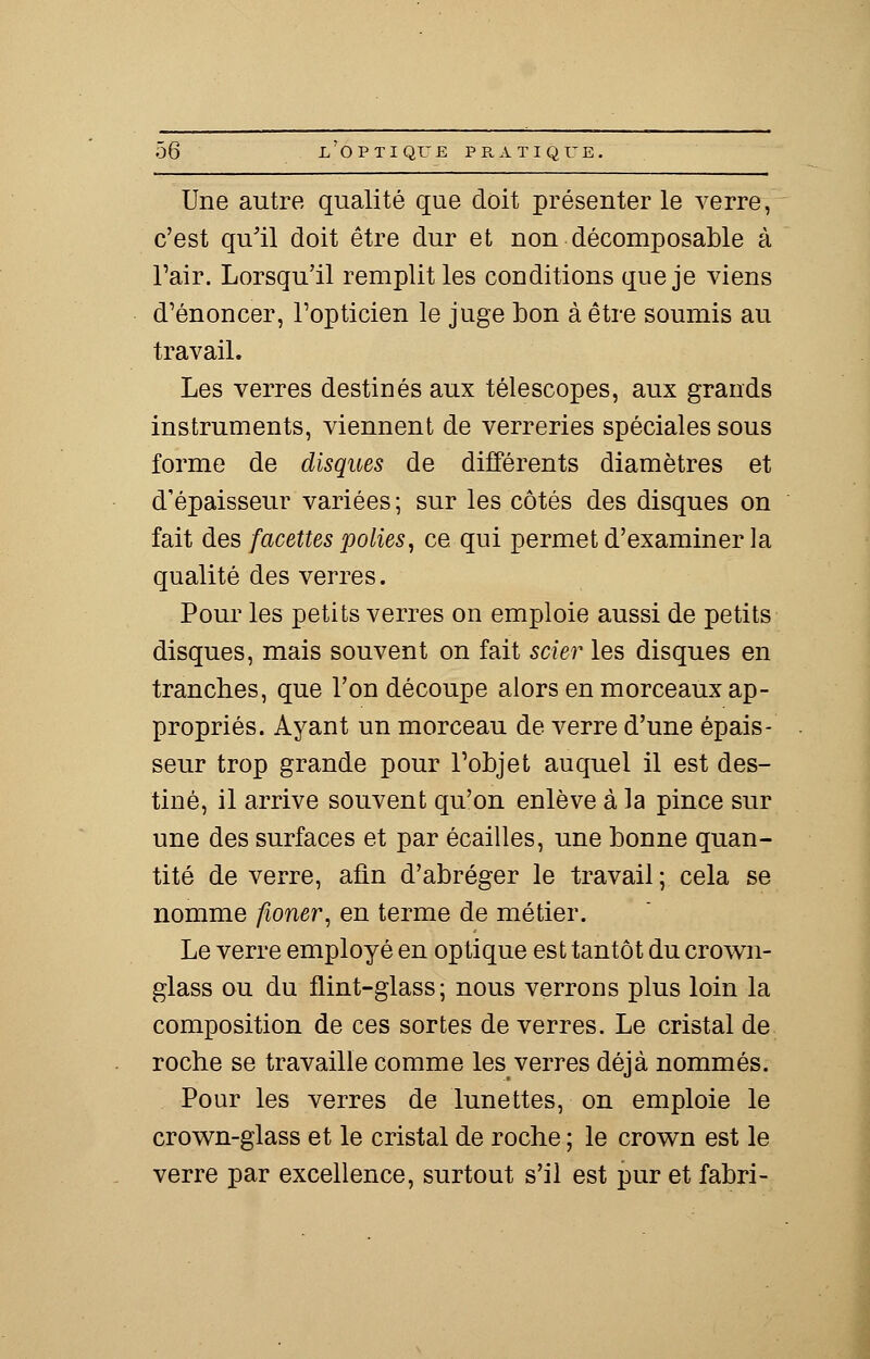 Une autre qualité que doit présenter le verre, c'est qu'il doit être dur et non décomposable à l'air. Lorsqu'il remplit les conditions que je viens d'énoncer, l'opticien le juge bon à être soumis au travail. Les verres destinés aux télescopes, aux grands instruments, viennent de verreries spéciales sous forme de disques de différents diamètres et d'épaisseur variées ; sur les côtés des disques on fait des facettes polies, ce qui permet d'examiner la qualité des verres. Pour les petits verres on emploie aussi de petits disques, mais souvent on fait scier les disques en tranches, que l'on découpe alors en morceaux ap- propriés. Ayant un morceau de verre d'une épais- seur trop grande pour l'objet auquel il est des- tiné, il arrive souvent qu'on enlève à la pince sur une des surfaces et par écailles, une bonne quan- tité de verre, afin d'abréger le travail ; cela se nomme fioner, en terme de métier. Le verre employé en optique est tantôt du crown- glass ou du flint-glass; nous verrons plus loin la composition de ces sortes de verres. Le cristal de roche se travaille comme les verres déjà nommés. Pour les verres de lunettes, on emploie le crown-glass et le cristal de roche ; le crown est le verre par excellence, surtout s'il est pur et fabri-