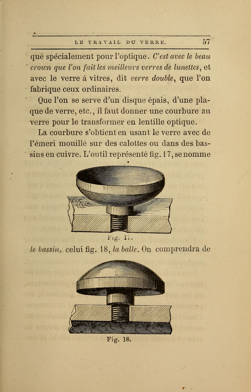 que spécialement pour l'optique. C'est avec le beau crown que Von fait les meilleurs verres de lunettes, et avec le verre à vitres, dit verre double, que l'on fabrique ceux ordinaires. Que l'on se serve d'un disque épais, d'une pla- que de verre, etc., il faut donner une courbure au verre pour le transformer en lentille optique, La courbure s'obtient en usant le verre avec de l'émeri mouillé sur des calottes ou dans des bas- sins en cuivre. L'outil représenté fig. 17, se nomme iMg le bassin, celui fig. 18, la balle. On comprendra de