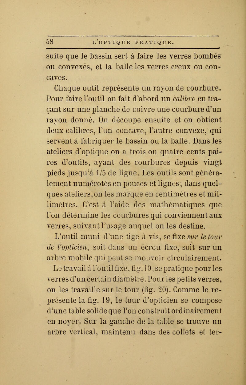 suite que le bassin sert à faire les verres bombés ou convexes, et la balle les verres creux ou con- caves. Chaque outil représente un rayon de courbure. Pour faire l'outil on fait d'abord un calibre en tra- çant sur une planche de cuivre une courbure d'un rayon donné. On découpe ensuite et on obtient deux calibres, l'un concave, l'autre convexe, qui servent à fabriquer le bassin ou la balle. Dans les ateliers d'optique on a trois ou quatre cents pai- res d'outils, ayant des courbures depuis vingt pieds jusqu'à 1/5 de ligne. Les outils sont généra- lement numérotés en pouces et lignes; dans quel- ques ateliers, on les marque en centimètres et mil- limètres. C'est à l'aide des mathématiques que Ton détermine les courbures qui conviennent aux verres, suivant l'usage auquel on les destine. L'outil muni d'une tige à vis, sefixeswr le tour de l'opticien, soit dans un écrou fixe, soit sur un arbre mobile qui peut se mouvoir circulairement. Le travail à l'outil fixe, fig. 19, se pratique pour les verres d'un certain diamètre. Pour les petits verres, on les travaille sur le tour (fig. 20). Comme le re- présente la fig. 19, le tour d'opticien se compose d'une table solide que l'on construit ordinairement en noyer. Sur la gauche de la table se trouve un arbre vertical, maintenu dans des collets et ter-