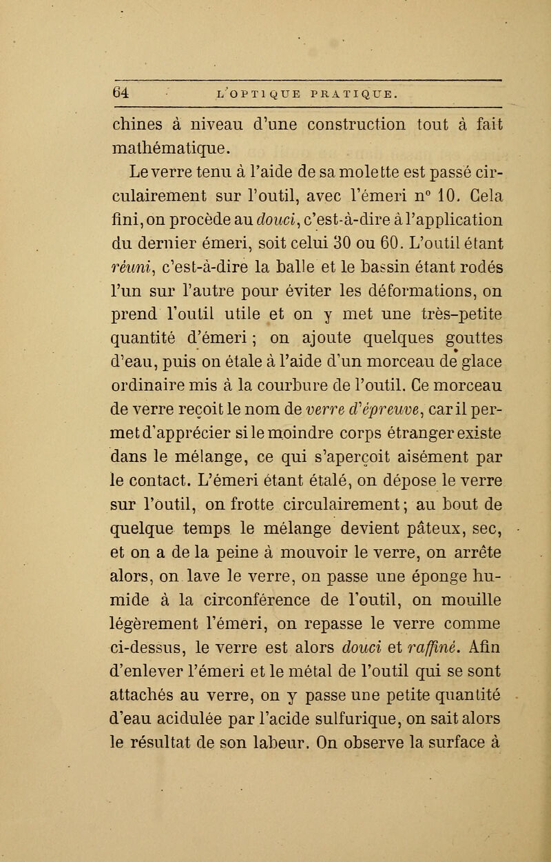 chines à niveau d'une construction tout à fait mathématique. Le verre tenu à l'aide de sa molette est passé cir- culairement sur l'outil, avec l'émeri n° 10. Gela fini, on procède au douci, c'est-à-dire à l'application du dernier émeri, soit celui 30 ou 60. L'outil étant réuni, c'est-à-dire la balle et le bassin étant rodés l'un sur l'autre pour éviter les déformations, on prend l'outil utile et on y met une très-petite quantité d'émeri ; on ajoute quelques gouttes d'eau, puis on étale à l'aide d'un morceau de glace ordinaire mis à la courbure de l'outil. Ce morceau de verre reçoit le nom de verre d'épreuve, car il per- met d'apprécier si le moindre corps étranger existe dans le mélange, ce qui s'aperçoit aisément par le contact. L'émeri étant étalé, on dépose le verre sur l'outil, on frotte circulairement ; au bout de quelque temps le mélange devient pâteux, sec, et on a de la peine à mouvoir le verre, on arrête alors, on. lave le verre, on passe une éponge hu- mide à la circonférence de l'outil, on mouille légèrement l'émeri, on repasse le verre comme ci-dessus, le verre est alors douci et raffiné. Afin d'enlever l'émeri et le métal de l'outil qui se sont attachés au verre, on y passe une petite quantité d'eau acidulée par l'acide sulfurique, on sait alors le résultat de son labeur. On observe la surface à
