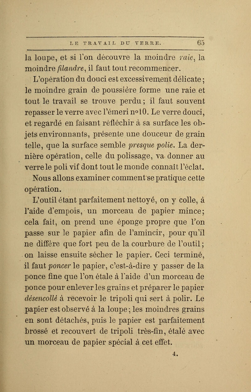 la loupe, et si l'on découvre la moindre raie, la moindre filandre, il faut tout recommencer. L'opération du douci est excessivement délicate ; le moindre grain de poussière forme une raie et tout le travail se trouve perdu ; il faut souvent repasser le verre avec l'émeri n°10. Le verre douci, et regardé en faisant réfléchir à sa surface les ob- jets environnants, présente une douceur de grain telle, que la surface semble presque polie. La der- nière opération, celle du polissage, va donner au verre le poli vif dont tout le monde connaît l'éclat. Nous allons examiner commentée pratique cette opération. L'outil étant parfaitement nettoyé, on y colle, à l'aide d'empois, un morceau de papier mince; cela fait, on prend une éponge propre que Von passe sur le papier afin de l'amincir, pour qu'il ne diffère que fort peu de la courbure de l'outil ; on laisse ensuite sécher le papier. Ceci terminé, il faut poncer le papier, c'est-à-dire y passer de la ponce fine que l'on étale à l'aide d'un morceau de ponce pour enlever les grains et préparer le papier désencollè à recevoir le tripoli qui sert à polir. Le papier est observé à la loupe ; les moindres grains en sont détachés, puis le papier est parfaitement brossé et recouvert de tripoli très-fin, étalé avec un morceau de papier spécial à cet effet. 4.