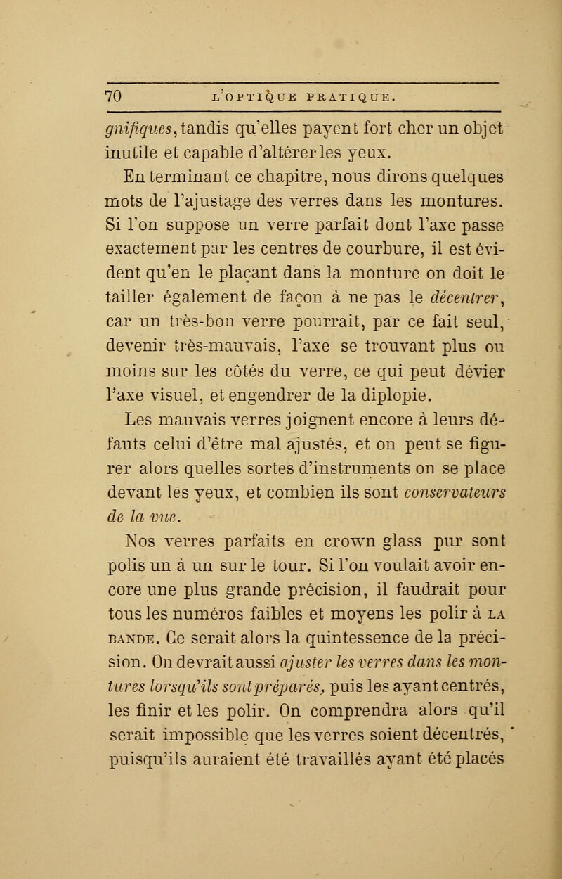 gnîfiques,tandis qu'elles payent fort cher un objet inutile et capable d'altérer les yeux. En terminant ce chapitre, nous dirons quelques mots de l'ajustage des verres dans les montures. Si Ton suppose un verre parfait dont Taxe passe exactement par les centres de courbure, il est évi- dent qu'en le plaçant dans la monture on doit le tailler également de façon à ne pas le décentrer, car un très-bon verre pourrait, par ce fait seul, devenir très-mauvais, l'axe se trouvant plus ou moins sur les côtés du verre, ce qui peut dévier l'axe visuel, et engendrer de la diplopie. Les mauvais verres joignent encore à leurs dé- fauts celui d'être mal ajustés, et on peut se figu- rer alors quelles sortes d'instruments on se place devant les yeux, et combien ils sont conservateurs de la vue. Nos verres parfaits en crown glass pur sont polis un à un sur le tour. Si l'on voulait avoir en- core une plus grande précision, il faudrait pour tous les numéros faibles et moyens les polir à la bande. Ce serait alors la quintessence de la préci- sion. On devrait aussi ajuster les verres dans les mon- tures lorsqu'ils sont préparés, puis les ayant centrés, les finir et les polir. On comprendra alors qu'il serait impossible que les verres soient décentrés, puisqu'ils auraient été travaillés ayant été placés