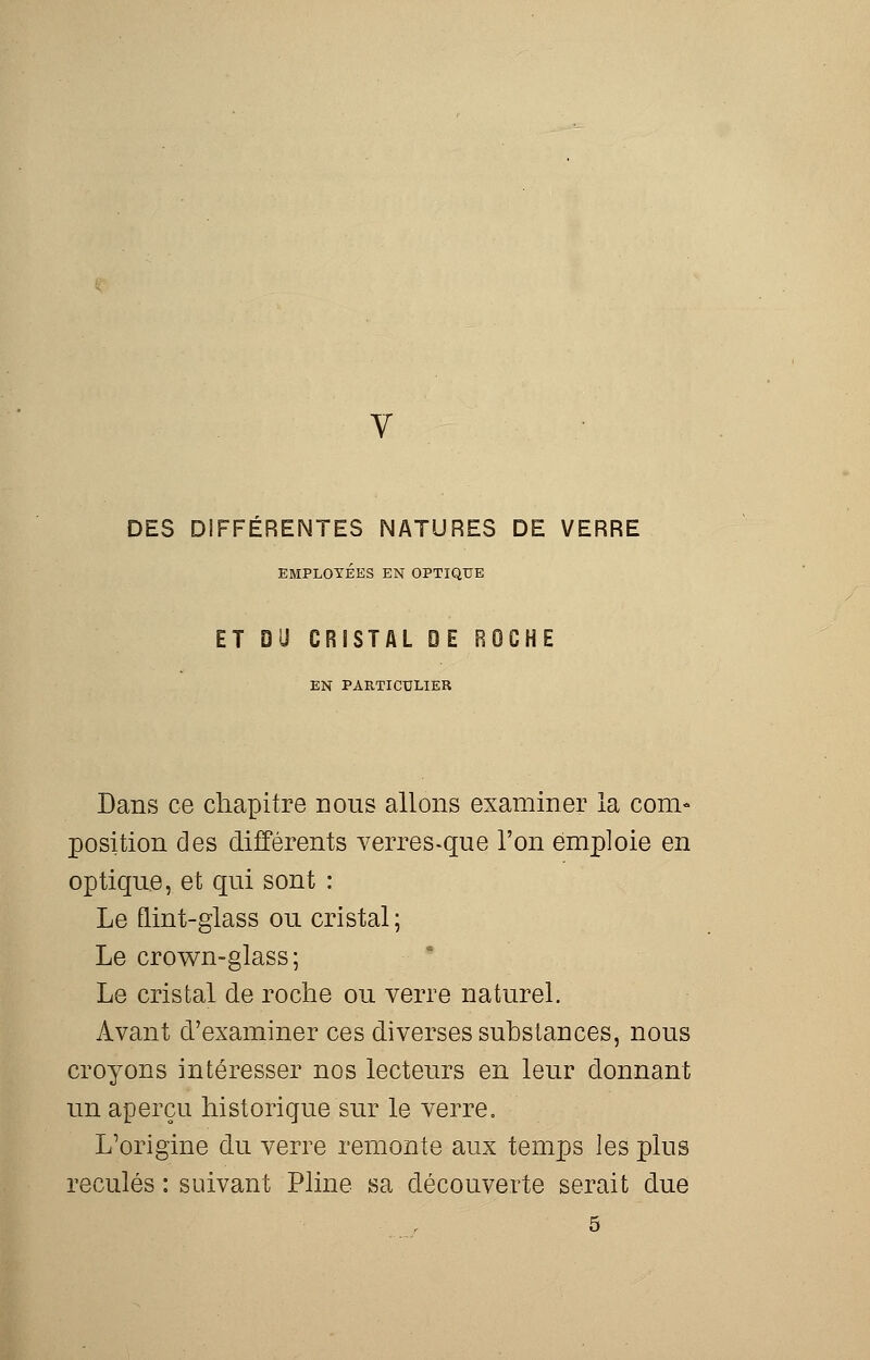 DES DIFFERENTES NATURES DE VERRE EMPLOYÉES EN OPTIQUE ET DU CRISTAL DE ROCHE EN PARTICULIER Dans ce chapitre nous allons examiner la com- position des différents verres-que l'on emploie en optique, et qui sont : Le flint-glass ou cristal ; Le crown-glass; Le cristal de roche ou verre naturel. Avant d'examiner ces diverses substances, nous croyons intéresser nos lecteurs en leur donnant un aperçu historique sur le verre. L'origine du verre remonte aux temps les plus reculés : suivant Pline sa découverte serait due 5