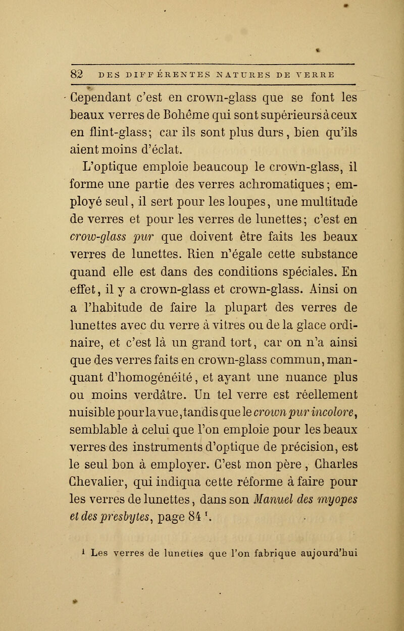 Cependant c'est en crown-glass que se font les beaux verres de Bohême qui sont supérieurs à ceux en flint-glass; car ils sont plus durs, bien qu'ils aient moins d'éclat. L'optique emploie beaucoup le crown-glass, il forme une partie des verres achromatiques ; em- ployé seul, il sert pour les loupes, une multitude de verres et pour les verres de lunettes ; c'est en crow-glass pur que doivent être faits les beaux verres de lunettes. Rien n'égale cette substance quand elle est dans des conditions spéciales. En effet, il y a crown-glass et crown-glass. Ainsi on a l'habitude de faire la plupart des verres de lunettes avec du verre à vitres ou de la glace ordi- naire, et c'est là un grand tort, car on n'a ainsi que des verres faits en crown-glass commun, man- quant d'homogénéité, et ayant une nuance plus ou moins verdâtre. Un tel verre est réellement nuisible pour la vue, tandis que le crownpur incolore, semblable à celui que l'on emploie pour les beaux verres des instruments d'optique de précision, est le seulbon à employer. C'est mon père , Charles Chevalier, qui indiqua cette réforme à faire pour les verres de lunettes, dans son Manuel des myopes et des presbytes, page 84 l. 1 Les verres de lunettes que l'on fabrique aujourd'hui