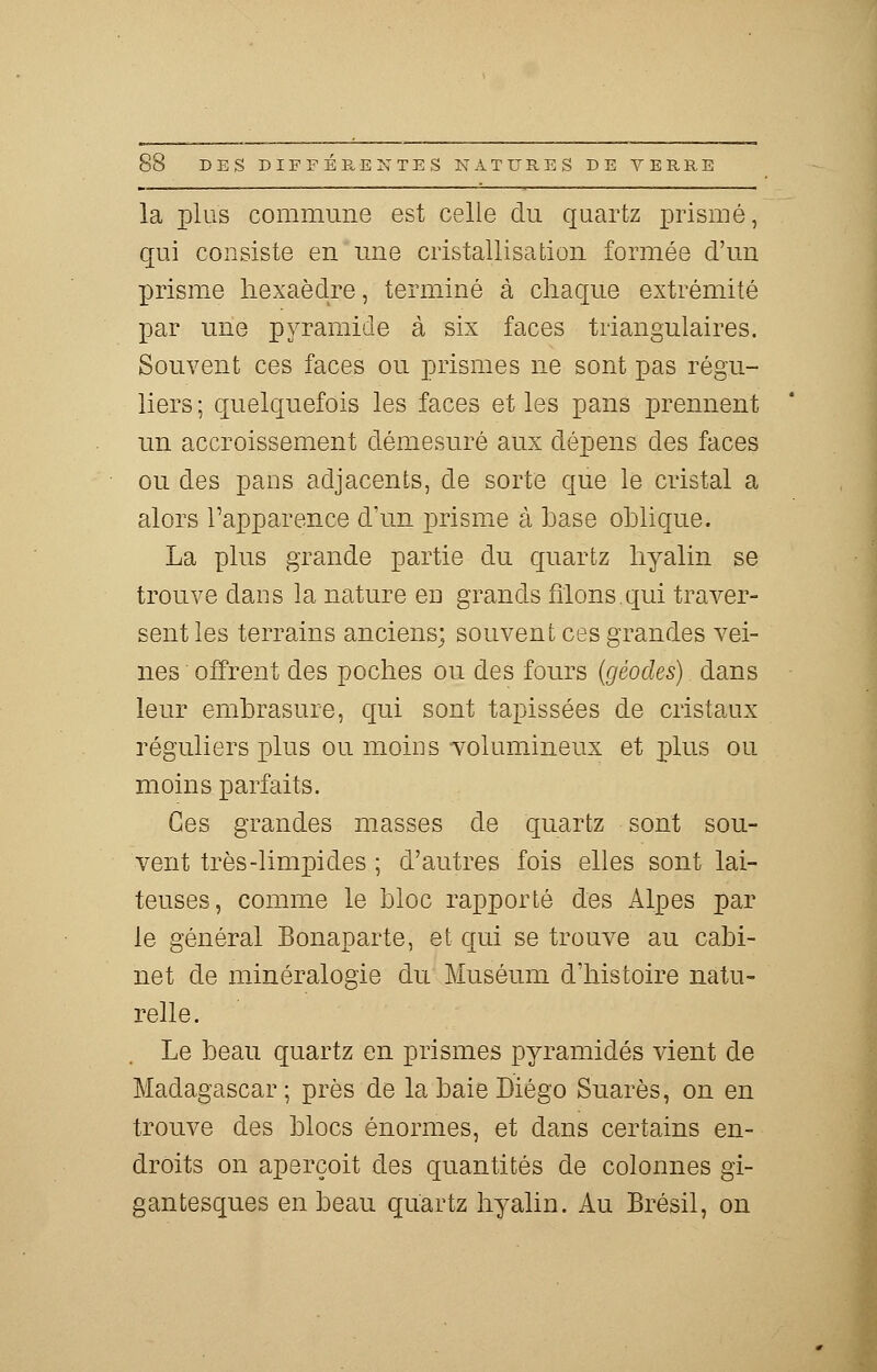 la plus commune est celle du quartz prisme, qui consiste en une cristallisation formée d'un prisme hexaèdre, terminé à chaque extrémité par une pyramide à six faces triangulaires. Souvent ces faces ou prismes ne sont pas régu- liers ; quelquefois les faces et les pans prennent un accroissement démesuré aux dépens des faces ou des pans adjacents, de sorte que le cristal a alors l'apparence d'un prisme à base oblique. La plus grande partie du quartz hyalin se trouve dans la nature en grands filons.qui traver- sent les terrains anciens; souvent ces grandes vei- nes offrent des poches ou des fours (géodes) dans leur embrasure, qui sont tapissées de cristaux réguliers plus ou moins volumineux et plus ou moins parfaits. Ces grandes masses de quartz sont sou- vent très-limpides ; d'autres fois elles sont lai- teuses, comme le bloc rapporté des Alpes par le général Bonaparte, et qui se trouve au cabi- net de minéralogie du Muséum d'histoire natu- relle. Le beau quartz en prismes pyramides vient de Madagascar ; près de la baie Diego Suarès, on en trouve des blocs énormes, et dans certains en- droits on aperçoit des quantités de colonnes gi- gantesques en beau quartz hyalin. Au Brésil, on