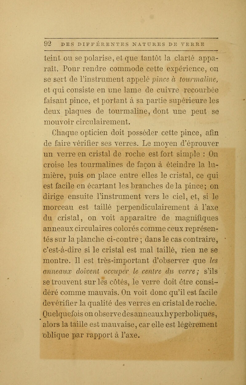 teint ou se polarise, et que tantôt la clarté appa- raît. Pour rendre commode cette expérience, on se sert de l'instrument appelé pince à tourmaline, et qui consiste en une lame de cuivre recourbée faisant pince, et portant à sa partie supérieure les deux plaques de tourmaline, dont une peut se mouvoir circulairement. Chaque opticien doit posséder cette pince, afin de faire vérifier ses verres. Le moyen d'éprouver un verre en cristal de roche est fort simple : On croise les tourmalines de façon à éteindre la lu- mière, puis on place entre elles le cristal, ce qui est facile en écartant les branches delà pince; on dirige ensuite l'instrument vers le ciel, et, si le morceau est taillé perpendiculairement à Taxe du cristal, on voit apparaître de magnifiques anneaux circulaires colorés comme ceux représen- tés sur la planche ci-contre ; dans le cas contraire, c'est-à-dire si le cristal est mal taillé, rien ne se montre. Il est très-important d'observer que les anneaux doivent occuper le centre du verre; s'ils se trouvent sur les côtés, le verre doit être consi- déré comme mauvais. On voit donc qu'il est facile devérifier la qualité des verres en cristal de roche. Quelquefois on observe des anneaux hyperboliques, alors la taille est mauvaise, car elle est légèrement oblique par rapport à l'axe.