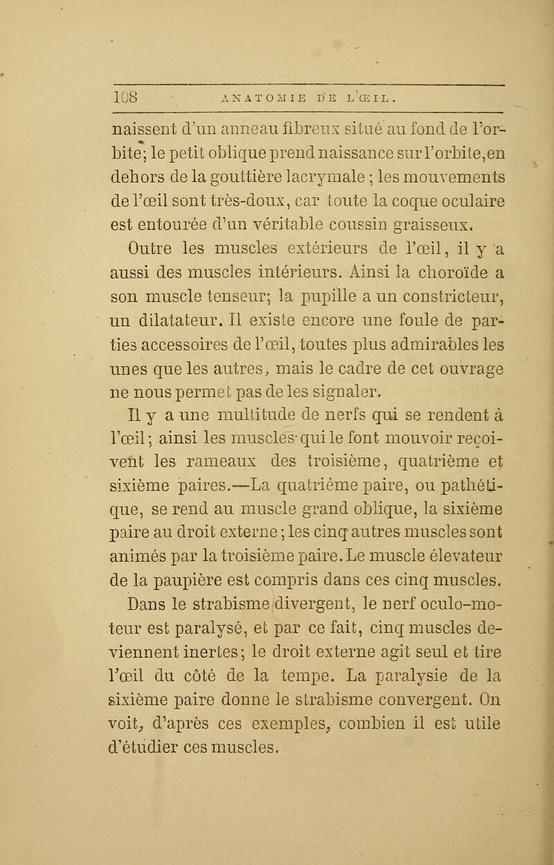 naissent d'un anneau fibreux situé au fond de l'or- bite; le petit oblique prend naissance sur l'orbite,en dehors de la gouttière lacrymale ; les mouvements de l'œil sont très-doux, car toute la coque oculaire est entourée d'un véritable coussin graisseux. Outre les muscles extérieurs de l'œil, il y a aussi des muscles intérieurs. Ainsi la choroïde a son muscle tenseur; la pupille a un constricteur, un dilatateur. Il existe encore une foule de par- ties accessoires de l'œil, toutes plus admirables les unes que les autres, mais le cadre de cet ouvrage ne nous permet pas de les signaler. Il y a une multitude de nerfs qui se rendent à l'œil ; ainsi les muscles- qui le font mouvoir reçoi- vent les rameaux des troisième, quatrième et sixième paires.—La quatrième paire, ou pathéti- que, se rend au muscle grand oblique, la sixième paire au droit externe ; les cinq; autres muscles sont animés par la troisième paire. Le muscle élévateur de la paupière est compris dans ces cinq muscles. Dans le strabisme divergent, le nerf oculo-mo- teur est paralysé, et par ce fait, cinq muscles de- viennent inertes; le droit externe agit seul et tire roeil du côté de la tempe. La paralysie de la sixième paire donne le strabisme convergent. On voit, d'après ces exemples, combien il est utile d'étudier ces muscles.