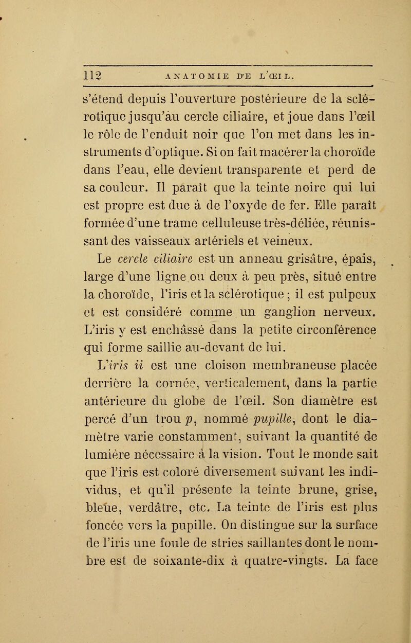 s'étend depuis l'ouverture postérieure de la sclé- rotique jusqu'au cercle ciliaire, et joue daus l'œil le rôle de l'enduit noir que l'on met dans les in- struments d'optique. Si on fait macérer la choroïde dans l'eau, elle devient transparente et perd de sa couleur. Il parait que la teinte noire qui lui est propre est due à de l'oxyde de fer. Elle paraît formée d'une trame celluleuse très-déliée, réunis- sant des vaisseaux artériels et veineux. Le cercle ciliaire est un anneau grisâtre, épais, large d'une ligne ou deux à peu près, situé entre la choroïde, l'iris et la sclérotique ; il est pulpeux et est considéré comme un ganglion nerveux. L'iris y est enchâssé dans la petite circonférence qui forme saillie au-devant de lui. L'iris il est une cloison membraneuse placée derrière la cornée, verticalement, dans la partie antérieure du globe de l'œil. Son diamètre est percé d'un troup, nommé pupille, dont le dia- mètre varie constamment, suivant la quantité de lumière nécessaire à la vision. Tout le monde sait que l'iris est coloré diversement suivant les indi- vidus, et qu'il présente la teinte brune, grise, bleue, verdâtre, etc. La teinte de l'iris est plus foncée vers la pupille. On distingue sur la surface de l'iris une foule de stries saillantes dont le nom- bre est de soixante-dix à quatre-vingts. La face