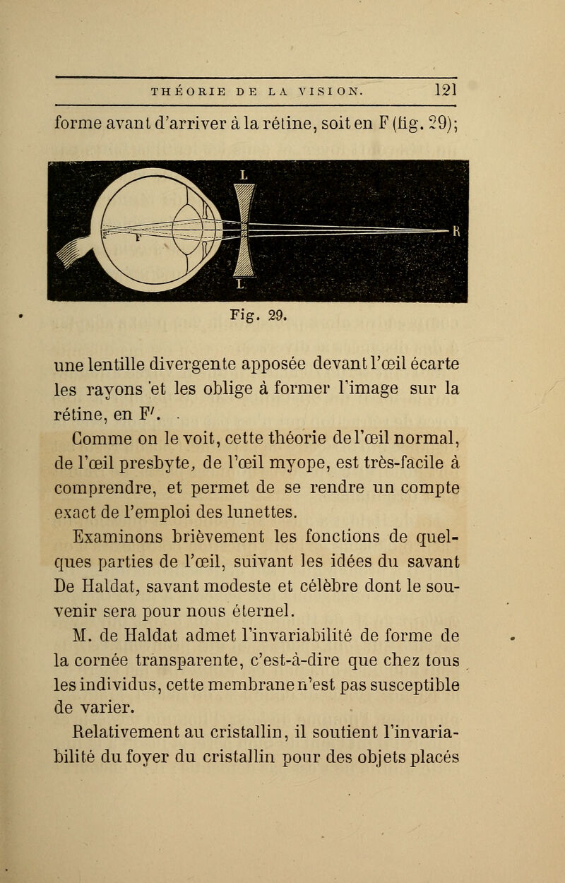 forme avant d'arriver à la rétine, soit en F (lig. 29); Fig. 29. une lentille divergente apposée devant l'œil écarte les rayons et les oblige à former l'image sur la rétine, en F'. . Gomme on le voit, cette théorie de l'œil normal, de l'œil presbyte, de l'œil myope, est très-facile à comprendre, et permet de se rendre un compte exact de l'emploi des lunettes. Examinons brièvement les fonctions de quel- ques parties de l'œil, suivant les idées du savant De Haldat, savant modeste et célèbre dont le sou- venir sera pour nous éternel. M. de Haldat admet l'invariabilité de forme de la cornée transparente, c'est-à-dire que chez tous les individus, cette membranen'est pas susceptible de varier. Relativement au cristallin, il soutient l'invaria- bilité du foyer du cristallin pour des objets placés