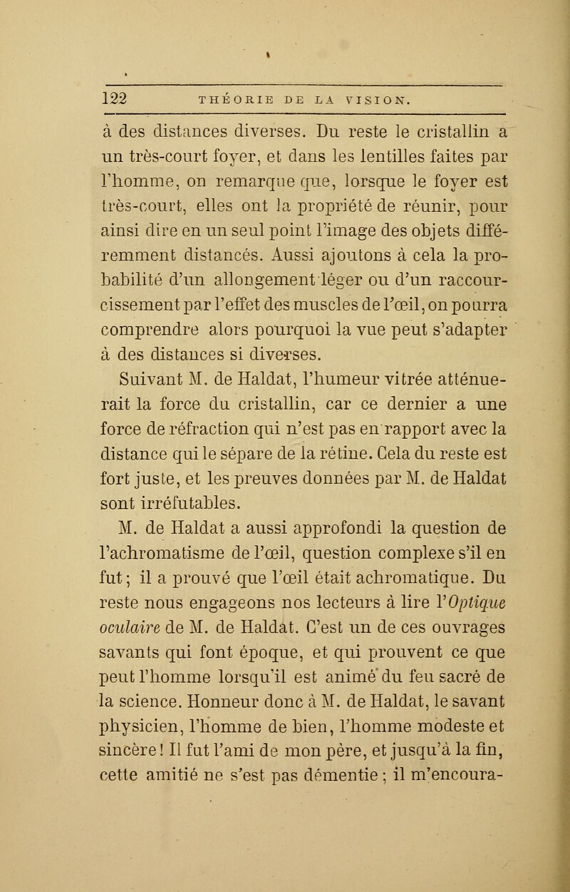 à des dislances diverses. Du reste le cristallin a un très-court foyer, et dans les lentilles faites par l'homme, on remarque que, lorsque le foyer est très-court, elles ont la propriété de réunir, pour ainsi dire en un seul point l'image des objets diffé- remment distancés. Aussi ajoutons à cela la pro- babilité d'un allongement léger ou d'un raccour- cissement par l'effet des muscles de l'œil, on po iirra comprendre alors pourquoi la vue peut s'adapter à des distances si diverses. Suivant M. de Haldat, l'humeur vitrée atténue- rait la force du cristallin, car ce dernier a une force de réfraction qui n'est pas en rapport avec la distance qui le sépare de la rétine. Gela du reste est fort juste, et les preuves données par M. de Haldat sont irréfutables. M. de Haldat a aussi approfondi la question de l'achromatisme de l'oeil, question complexe s'il en fut; il a prouvé que l'œil était achromatique. Du reste nous engageons nos lecteurs à lire Y Optique oculaire de M. de Haldat. C'est un de ces ouvrages savants qui font époque, et qui prouvent ce que peut l'homme lorsqu'il est anime du feu sacré de la science. Honneur donc à M. de Haldat, le savant physicien, l'homme de bien, l'homme modeste et sincère ! Il fut l'ami de mon père, et jusqu'à la fin, cette amitié ne s'est pas démentie ; il m'encoura-