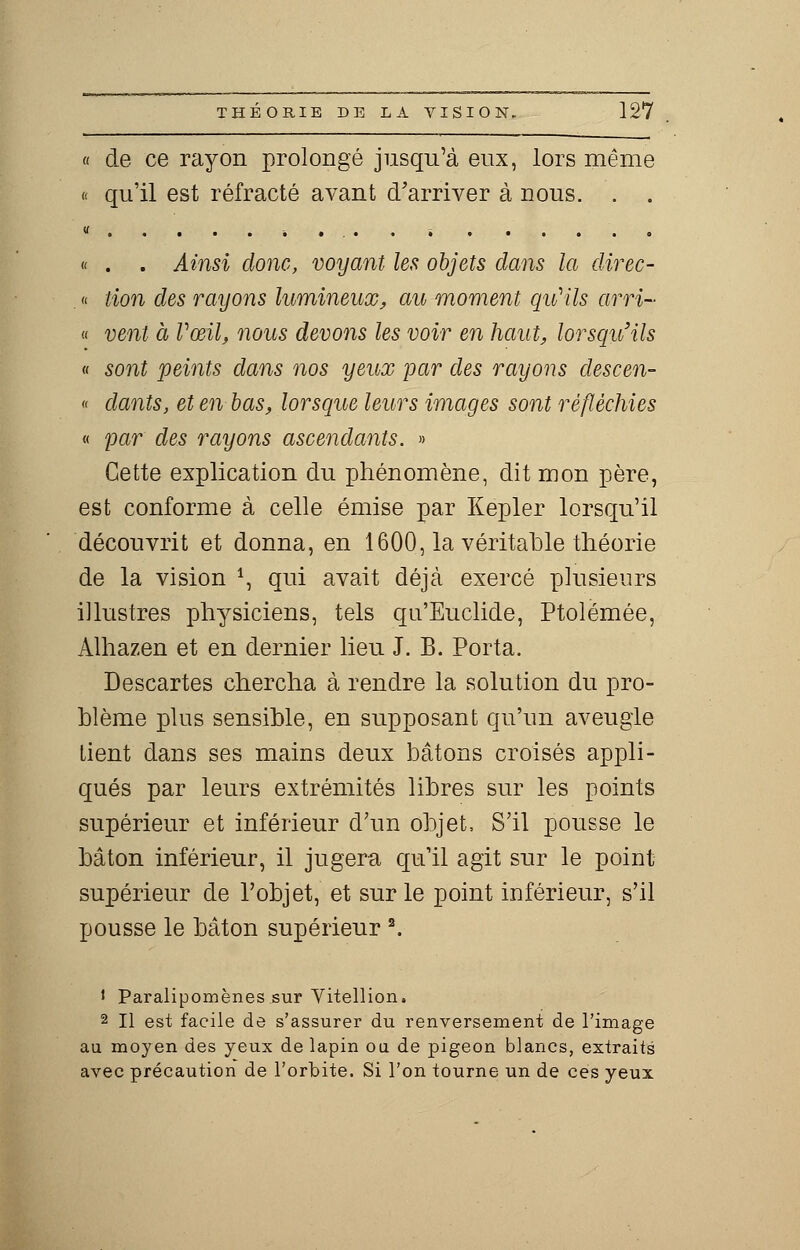 « de ce rayon prolongé jusqu'à eux, lors même « qu'il est réfracté avant d'arriver à nous. . . « ...... « . . Ainsi donc, voyant les objets dans la direc- . « tion des rayons lumineux, au moment qu'ils arri- « vent à Vœil, nous devons les voir en haut, lorsqu'ils « sont peints dans nos yeux par des rayons descen- « dants, et en bas, lorsque leurs images sont réfléchies « par des rayons ascendants. » Cette explication du phénomène, dit mon père, est conforme à celle émise par Kepler lorsqu'il découvrit et donna, en 1600, la véritable théorie de la vision *, qui avait déjà exercé plusieurs illustres physiciens, tels qu'Euclide, Ptolémée, Alhazen et en dernier lieu J. B. Porta. Descartes chercha à rendre la solution du pro- blème plus sensible, en supposant qu'un aveugle tient dans ses mains deux bâtons croisés appli- qués par leurs extrémités libres sur les points supérieur et inférieur d'un objet, S'il pousse le bâton inférieur, il jugera qu'il agit sur le point supérieur de l'objet, et sur le point inférieur, s'il pousse le bâton supérieur 2. i Paralipomènes sur Vitellion. 2 II est facile de s'assurer du renversement de l'image au moyen des yeux de lapin ou de pigeon blancs, extraits avec précaution de l'orbite. Si l'on tourne un de ces yeux