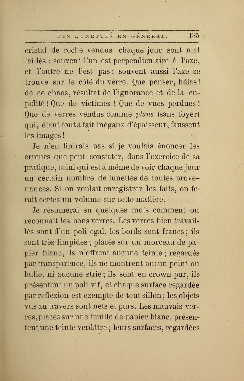 cristal de roche vendus chaque jour sont mal [aillés : souvent l'un est perpendiculaire à l'axe, et l'autre ne l'est pas ; souvent aussi Taxe se trouve sur le côté du verre. Que penser, hélas ! de ce chaos, résultat de l'ignorance et de la cu- pidité ! Que de victimes ! Que de vues perdues ! Que de verres vendus comme plans (sans foyer) qui, étant tout à fait inégaux d'épaisseur, faussent les images ! Je n'en finirais pas si je voulais énoncer les erreurs que peut constater, dans l'exercice de sa pratique, celui qui est à même de voir chaque jour un certain nombre de lunettes de toutes prove- nances. Si on voulait enregistrer les faits, on fe- rait certes un volume sur cette matière. Je résumerai en quelques mots comment on reconnaît les bons verres. Les verres bien travail- lés sont d'un poli égal, les bords sont francs ; ils sont très-limpides ; placés sur un morceau de pa- pier blanc, ils n'offrent aucune teinte; regardés par transparence, ils ne montrent aucun point ou bulle, ni aucune strie; ils sont en crown pur, ils présentent un poli vif, et chaque surface regardée par réflexion est exempte de tout sillon; les objets vus au travers sont nets et purs. Les mauvais ver- res,placés sur une feuille de papier blanc, présen- tent une teinte verdâtre ; leurs surfaces, regardées