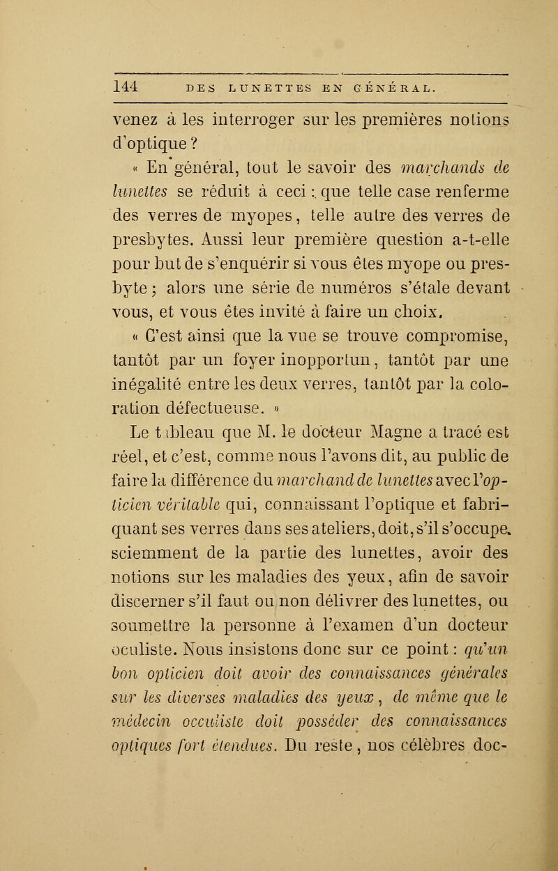 venez à les interroger sur les premières notions d'optique ? « En général, tout le savoir des marchands de lunettes se réduit à ceci:, que telle case renferme des verres de myopes, telle autre des verres de presbytes. Aussi leur première question a-t-elle pour but de s'enquérir si vous êtes myope ou pres- byte; alors une série de numéros s'étale devant vous, et vous êtes invité à faire un choix. « C'est ainsi que la vue se trouve compromise, tantôt par un foyer inopportun, tantôt par une inégalité entre les deux verres, tantôt par la colo- ration défectueuse. » Le t ibleau que M. le docteur Magne a tracé est réel, et c'est, comme nous l'avons dit, au public de faire la différence du marchand de lunettes avecV op- ticien véritable qui, connaissant l'optique et fabri- quant ses verres dans ses ateliers, doit, s'il s'occupe, sciemment de la partie des lunettes, avoir des notions sur les maladies des yeux, afin de savoir discerner s'il faut ou non délivrer des lunettes, ou soumettre la personne à l'examen d'un docteur oculiste. Nous insistons donc sur ce point : qu'un bon opticien doit avoir des connaissances générales sur les diverses maladies des yeux, de même que le médecin occuliste doit posséder des connaissances optiques fort étendues. Du reste, nos célèbres doc-