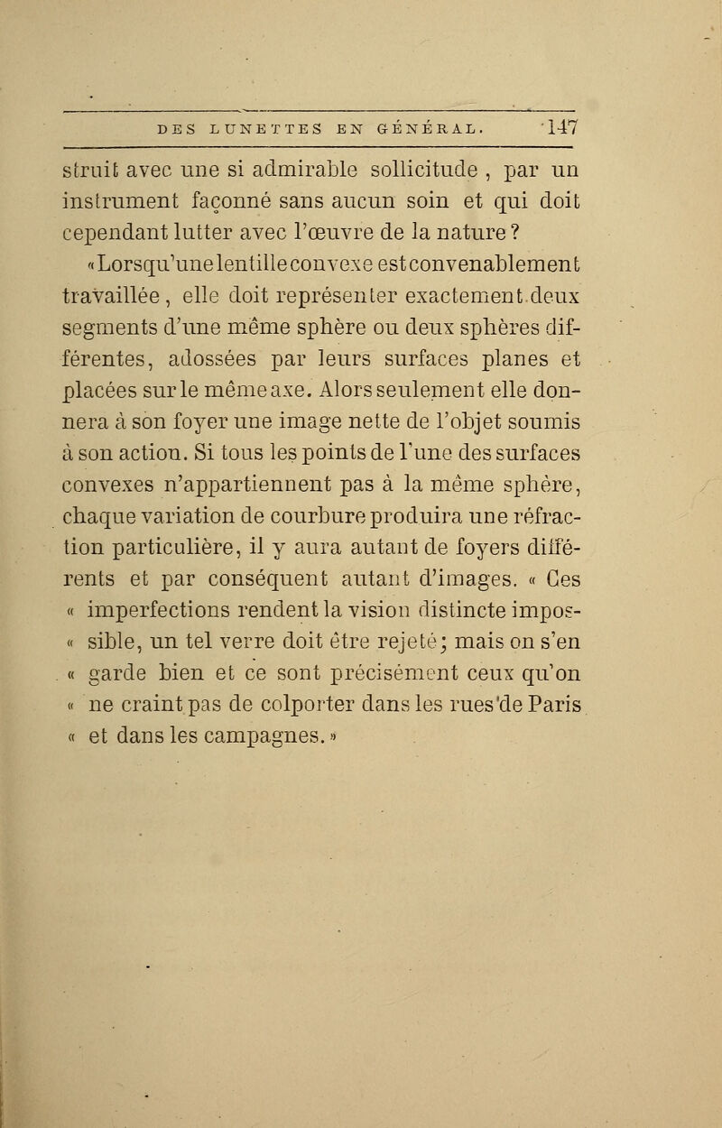 s irait avec une si admirable sollicitude , par un instrument façonné sans aucun soin et qui doit cependant lutter avec l'œuvre de la nature ? « Lorsqu'une lentille convexe est convenablement travaillée , elle doit représenter exactement.deux segments d'une même sphère ou deux sphères dif- férentes, adossées par leurs surfaces planes et placées sur le même axe. Alors seulement elle don- nera à son foyer une image nette de l'objet soumis à son action. Si tous les points de l'une des surfaces convexes n'appartiennent pas à la même sphère, chaque variation de courbure produira une réfrac- tion particulière, il y aura autant de foyers diffé- rents et par conséquent autant d'images. « Ces « imperfections rendent la vision distincte impos- « sible, un tel verre doit être rejeté; mais on s'en « garde bien et ce sont précisément ceux qu'on « ne craint pas de colporter clans les rues'de Paris « et dans les campagnes. »