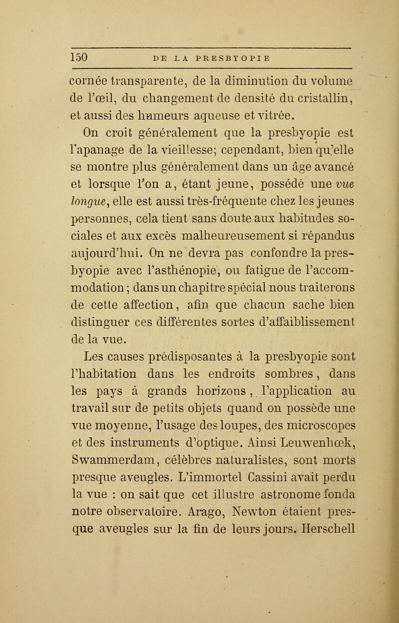 cornée transparente, de la diminution du volume de l'œil, du changement de densité du cristallin, et aussi des humeurs aqueuse et vitrée. On croit généralement que la presbyopie est l'apanage de la vieillesse; cependant, bien qu'elle se montre plus généralement dans un âge avancé et lorsque Ton a, étant jeune, possédé une vue longue, elle est aussi très-fréquente chez les jeunes personnes, cela tient sans doute aux habitudes so- ciales et aux excès malheureusement si répandus aujourd'hui. On ne devra pas confondre la pres- byopie avec l'asthénopie, ou fatigue de l'accom- modation ; dans un chapitre spécial nous traiterons de cette affection, afin que chacun sache bien distinguer ces différentes sortes d'affaiblissement de la vue. Les causes prédisposantes à la presbyopie sont l'habitation dans les endroits sombres, dans les pays à grands horizons, l'application au travail sur de petits objets quand on possède une vue moyenne, l'usage des loupes, des microscopes et des instruments d'optique. Ainsi Leuwenhœk, Swammerdam, célèbres naturalistes, sont morts presque aveugles. L'immortel Cassini avait perdu la vue : on sait que cet illustre astronome fonda notre observatoire. Arago, Newton étaient pres- que aveugles sur la fin de leurs jours. Herschell