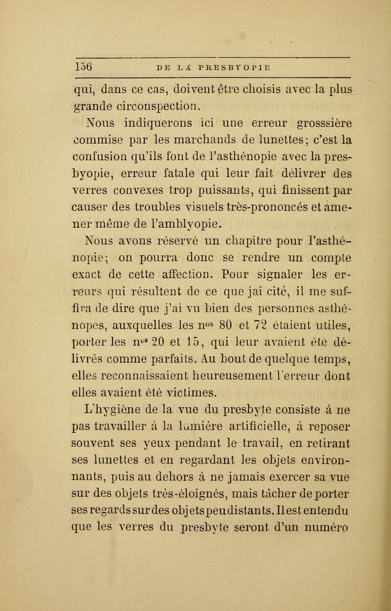 qui, dans ce cas, doivent être choisis avec la plus grande circonspection. Nous indiquerons ici une erreur grosssière commise par les marchands de lunettes ; c'est la confusion qu'ils font de l'asthénopie avec la pres- byopie, erreur fatale qui leur fait délivrer des verres convexes trop puissants, qui finissent par causer des troubles visuels très-prononcés et ame- ner même de l'amblyopie. Nous avons réservé un chapitre pour l'asthé- nopie; on pourra donc se rendre un compte exact de cette affection. Pour signaler les er- reurs qui résultent de ce que jai cité, il me suf- fira de dire que j'ai vu bien des personnes asthé- nopes, auxquelles les nos 80 et 72 étaient utiles, porteries noS 20 et 15, qui leur avaient été dé- livrés comme parfaits. Au bout de quelque temps, elles reconnaissaient heureusement l'erreur dont elles avaient été victimes. L'hygiène de la vue du presbyte consiste à ne pas travailler à la lumière artificielle, à reposer souvent ses yeux pendant le travail, en retirant ses lunettes et en regardant les objets environ- nants, puis au dehors à ne jamais exercer sa vue sur des objets très-éloignés, mais tâcher déporter ses regards sur des objetspeudistants.Ilest entendu que les verres du presbyte seront d'un numéro