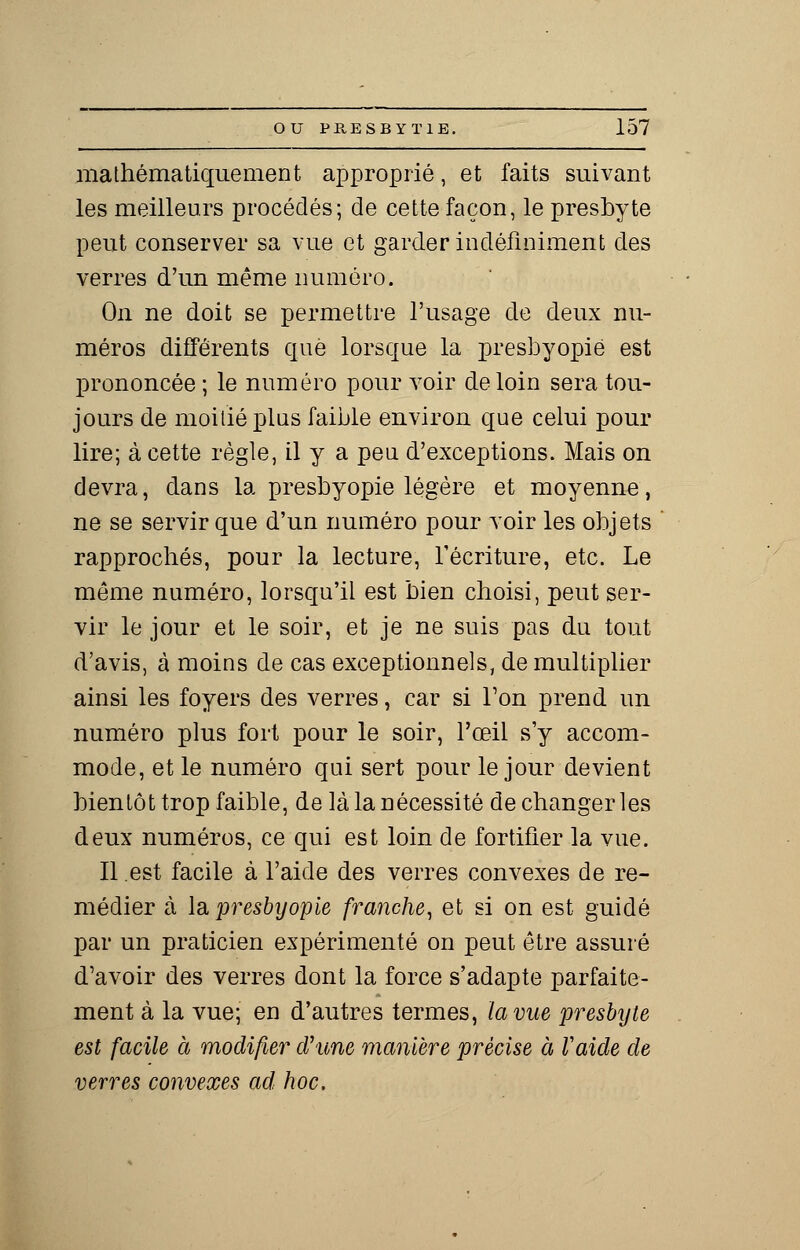 mathématiquement approprié, et faits suivant les meilleurs procédés; de cette façon, le presbyte peut conserver sa vue et garder indéfiniment des verres d'un même numéro. On ne doit se permettre l'usage de deux nu- méros différents que lorsque la presbyopië est prononcée ; le numéro pour voir de loin sera tou- jours de moitié plus faible environ que celui pour lire; à cette règle, il y a peu d'exceptions. Mais on devra, dans la presbyopië légère et moyenne, ne se servir que d'un numéro pour voir les objets rapprochés, pour la lecture, récriture, etc. Le môme numéro, lorsqu'il est bien choisi, peut ser- vir le jour et le soir, et je ne suis pas du tout d'avis, à moins de cas exceptionnels, de multiplier ainsi les foyers des verres, car si Ton prend un numéro plus fort pour le soir, l'œil s'y accom- mode, et le numéro qui sert pour le jour devient bientôt trop faible, de là la nécessité de changer les deux numéros, ce qui est loin de fortifier la vue. Il est facile à l'aide des verres convexes de re- médier à la. presbyopië franche, et si on est guidé par un praticien expérimenté on peut être assuré d'avoir des verres dont la force s'adapte parfaite- ment à la vue; en d'autres termes, la vue presbyte est facile à modifier crime manière précise à Vaide de verres convexes ad hoc.