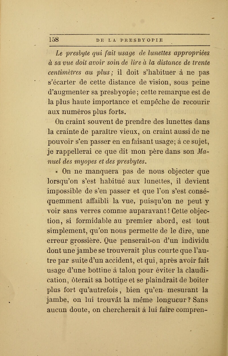 Le presbyte qui fait usage de lunettes appropriées à sa vue doit avoir soin de lire à la distance de trente centimètres au plus; il doit s'habituer à ne pas s'écarter de cette distance de vision, sous peine d'augmenter sa presbyopie ; cette remarque est de la plus haute importance et empêche de recourir aux numéros plus forts. On craint souvent de prendre des lunettes dans la crainte de paraître vieux, on craint aussi de ne pouvoir s'en passer en en faisant usage; à ce sujet, je rappellerai ce que dit mon père dans son Ma- nuel des myopes et des presbytes. « On ne manquera pas de nous objecter que lorsqu'on s'est habitué aux lunettes, il devient impossible de s'en passer et que l'on s'est consé- quemment affaibli la vue, puisqu'on ne peut y voir sans verres comme auparavant! Cette objec- tion, si formidable au premier abord, est tout simplement, qu'on nous permette de le dire, une erreur grossière. Que penserait-on d'un individu dont une jambe se trouverait plus courte que l'au- tre par suite d'un accident, et qui, après avoir fait usage d'une bottine à talon pour éviter la claudi- cation, ôterait sa bottine et se plaindrait de boiter plus fort qu'autrefois, bien qu'en mesurant la jambe, on lui trouvât la même longueur ? Sans aucun doute, on chercherait à lui faire compren-