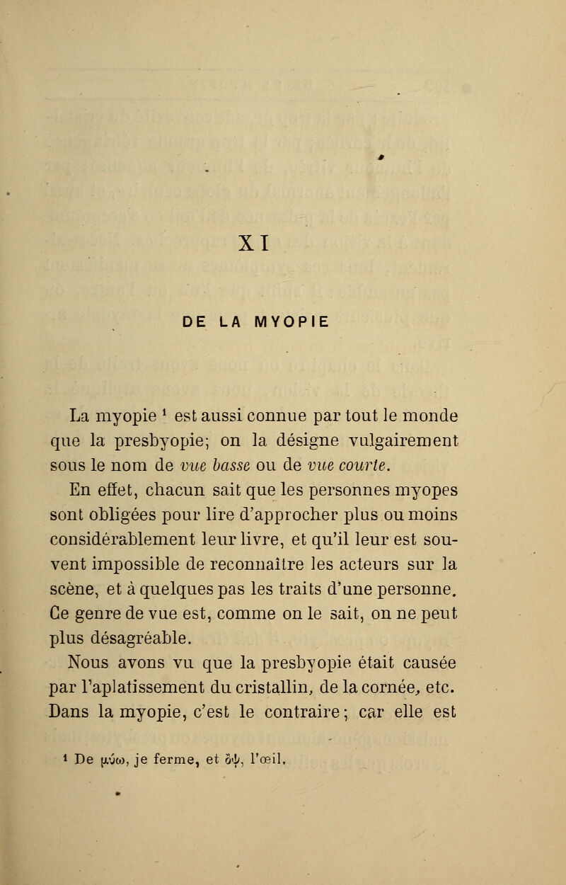 XI DE LA MYOPIE La myopie ? est aussi connue par tout le monde que la presbyopie; on la désigne vulgairement sous le nom de vue basse ou de vue courte. En effet, chacun sait que les personnes myopes sont obligées pour lire d'approcher plus ou moins considérablement leur livre, et qu'il leur est sou- vent impossible de reconnaître les acteurs sur la scène, et à quelques pas les traits d'une personne. Ce genre de vue est, comme on le sait, on ne peut plus désagréable. Nous avons vu que la presbyopie était causée par l'aplatissement du cristallin, de la cornée, etc. Dans la myopie, c'est le contraire; car elle est De pw, je ferme, et 3^, l'œil.