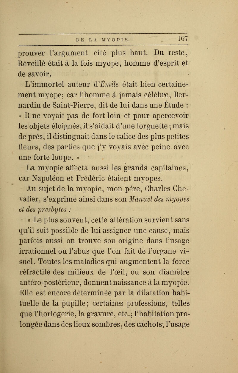 prouver l'argument cité plus haut. Du reste, Réveillé était à la fois myope, homme d'esprit et de savoir. L'immortel auteur d'Emile était bien certaine- ment myope; car l'homme à jamais célèbre, Ber- nardin de Saint-Pierre, dit de lui dans une Étude : « Il ne voyait pas de fort loin et pour apercevoir les objets éloignés, il s'aidait d'une lorgnette ; mais de près, il distinguait dans le calice des plus petites fleurs, des parties que j'y voyais avec peine avec une forte loupe. » La myopie affecta aussi les grands capitaines, car Napoléon et Frédéric étaient myopes. Au sujet de la myopie, mon père, Charles Che- valier, s'exprime ainsi dans son Manuel des myopes et des presbytes : « Le plus souvent, cette altération survient sans qu'il soit possible de lui assigner une cause, mais parfois aussi on trouve son origine dans l'usage irrationnel ou l'abus que l'on fait de l'organe vi- suel. Toutes les maladies qui augmentent la force réfractile des milieux de l'œil, ou son diamètre antéro-postérieur, donnent naissance à la myopie. Elle est encore déterminée par la dilatation habi- tuelle de la pupille ; certaines professions, telles que l'horlogerie, la gravure, etc.; l'habitation pro- longée dans des lieux sombres, des cachots; l'usage