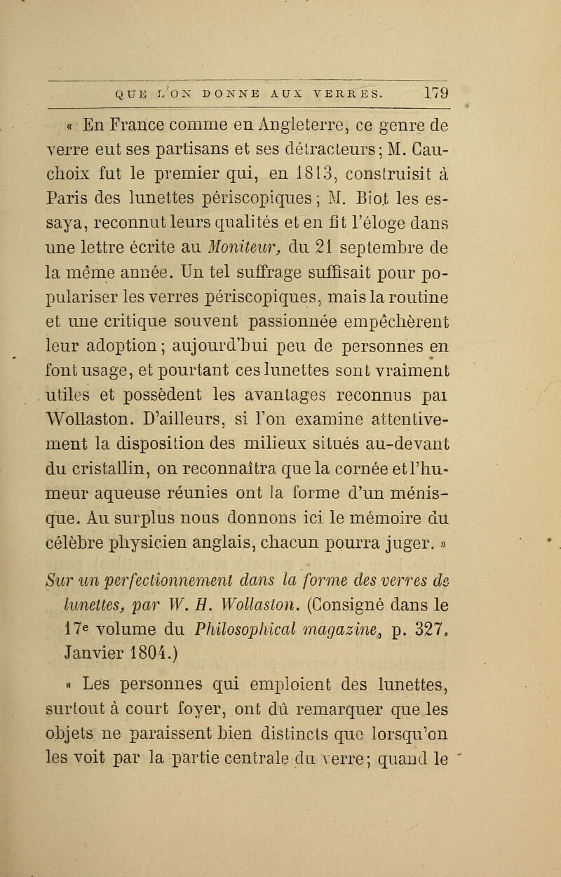 « En France comme en Angleterre, ce genre de verre eut ses partisans et ses détracteurs; M. Cau- choix fut le premier qui, en 1813, construisit à Paris des lunettes périscopiques ; M. Bio.t les es- saya, reconnut leurs qualités et en fit l'éloge dans une lettre écrite au Moniteur, du 21 septembre de la même année. Un tel suffrage suffisait pour po- pulariser les verres périscopiques, mais la routine et une critique souvent passionnée empêchèrent leur adoption ; aujourd'hui peu de personnes en font usage, et pourtant ces lunettes sont vraiment utiles et possèdent les avantages reconnus pai Wollaston. D'ailleurs, si l'on examine attentive- ment la disposition des milieux situés au-devant du cristallin, on reconnaîtra que la cornée et l'hu- meur aqueuse réunies ont la forme d'un ménis- que. Au surplus nous donnons ici le mémoire du célèbre physicien anglais, chacun pourra juger. » Sur un perfectionnement dans la forme des verres de- lunettes, par W. H. Wollaston. (Consigné dans le 17e volume du Philosophical magazine, p. 327, Janvier 1804.) « Les personnes qui emploient des lunettes, surtout à court foyer, ont dû remarquer que les objets ne paraissent bien distincts que lorsqu'on les voit par la partie centrale du verre; quand le