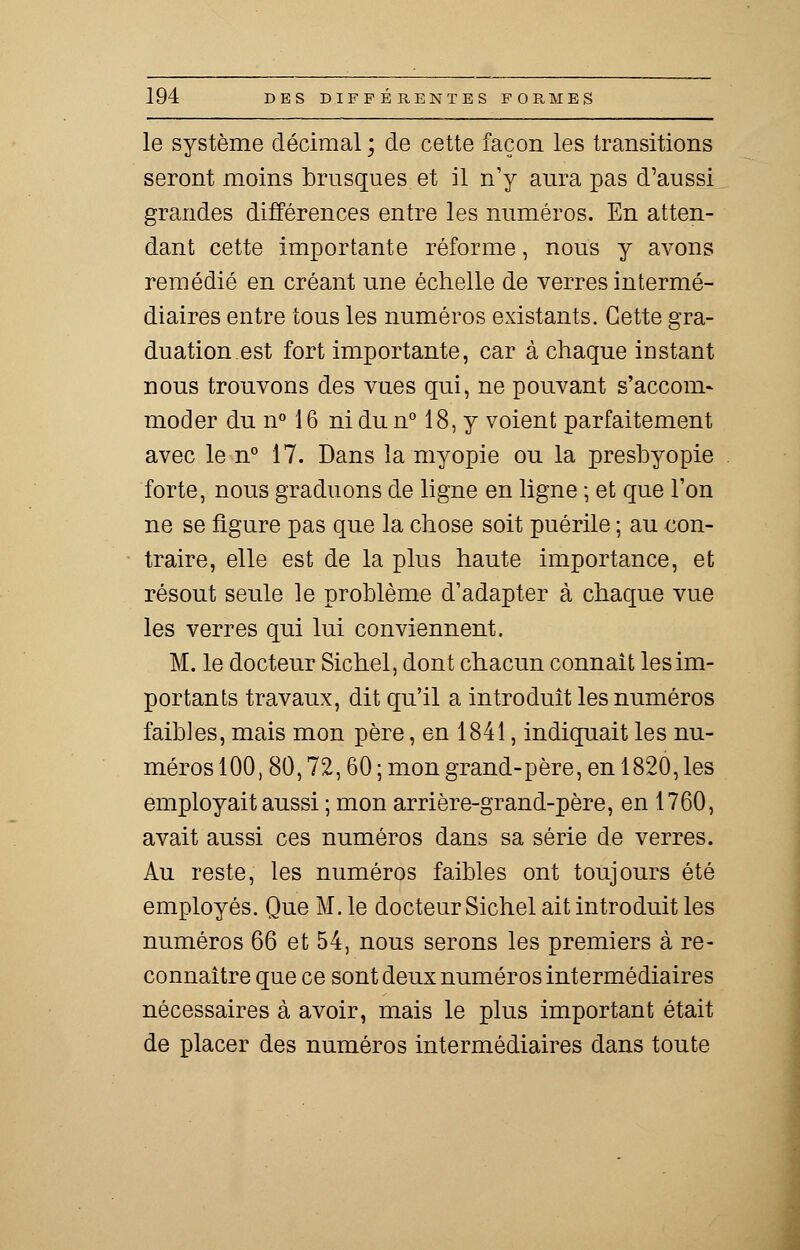 le système décimal ; de cette façon les transitions seront moins brusques et il n'y aura pas d'aussi grandes différences entre les numéros. En atten- dant cette importante réforme, nous y avons remédié en créant une échelle de verres intermé- diaires entre tous les numéros existants. Cette gra- duation est fort importante, car à chaque iustant nous trouvons des vues qui, ne pouvant s'accom- moder du n° 16 ni du n° 18, y voient parfaitement avec le n° 17. Dans la myopie ou la presbyopie forte, nous graduons de ligne en ligne ; et que l'on ne se figure pas que la chose soit puérile ; au con- traire, elle est de la plus haute importance, et résout seule le problème d'adapter à chaque vue les verres qui lui conviennent. M. le docteur Sichel, dont chacun connaît les im- portants travaux, dit qu'il a introduit les numéros faibles, mais mon père, en 1841, indiquait les nu- méros 100, 80,72,60 ; mon grand-père, en 1820, les employait aussi ; mon arrière-grand-père, en 1760, avait aussi ces numéros dans sa série de verres. Au reste, les numéros faibles ont toujours été employés. Que M. le docteur Sichel ait introduit les numéros 66 et 54, nous serons les premiers à re- connaître que ce sont deux numéros intermédiaires nécessaires à avoir, mais le plus important était de placer des numéros intermédiaires dans toute