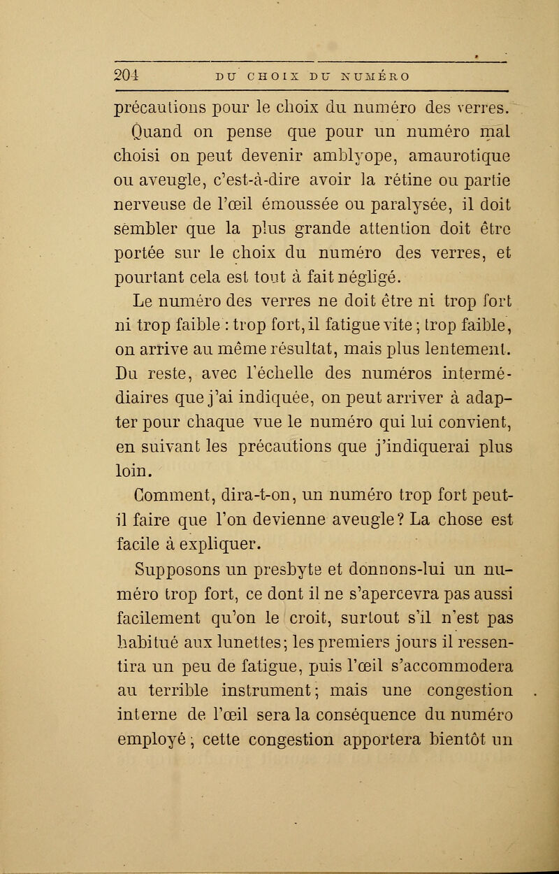 précautions pour le choix du numéro des verres. Ûuand on pense que pour un numéro mal choisi on peut devenir amblyope, amaurotique ou aveugle, c'est-à-dire avoir la rétine ou partie nerveuse de l'œil émoussée ou paralysée, il doit sembler que la plus grande attention doit être portée sur le choix du numéro des verres, et pourtant cela est tout à fait négligé. Le numéro des verres ne doit être ni trop fort ni trop faible : trop fort, il fatigue vite ; trop faible, on arrive au même résultat, mais plus lentement. Du reste, avec l'échelle des numéros intermé- diaires que j'ai indiquée, on peut arriver à adap- ter pour chaque vue le numéro qui lui convient, en suivant les précautions que j'indiquerai plus loin. Gomment, dira-t-on, un numéro trop fort peut- il faire que l'on devienne aveugle ? La chose est facile à expliquer. Supposons un presbyte et donnons-lui un nu- méro trop fort, ce dont il ne s'apercevra pas aussi facilement qu'on le croit, surtout s'il n'est pas habitué aux lunettes; les premiers jours il ressen- tira un peu de fatigue, puis l'œil s'accommodera au terrible instrument; mais une congestion interne de l'œil sera la conséquence du numéro employé ; cette congestion apportera bientôt un