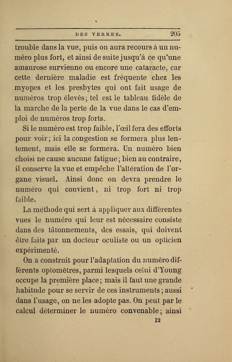 trouble dans la vue, puis on aura recours à un nu- méro plus fort, et ainsi de suite jusqu'à ce qu'une amaurose survienne ou encore une cataracte, car cette dernière maladie est fréquente chez les myopes et les presbytes qui ont fait usage de numéros trop élevés; tel est le tableau fidèle de la marche de la perte de la vue dans le cas d'em- ploi de numéros trop forts. Si le numéro est trop faible, l'œil fera des efforts pour voir ; ici la congestion se formera plus len- tement, mais elle se formera. Un numéro bien choisi ne cause aucune fatigue ; bien au contraire, il conserve la vue et empêche l'altération de l'or- gane visuel. Ainsi donc on devra prendre le numéro qui convient, ni trop fort ni trop faible. La méthode qui sert à appliquer aux différentes vues le numéro qui leur est nécessaire consiste dans des tâtonnements, des essais, qui doivent être faits par un docteur oculiste ou un opticien expérimenté. On a construit pour l'adaptation du numéro dif- férents optomètres, parmi lesquels celui d'Young occupe la première place; mais il faut une grande habitude pour se servir de ces instruments ; aussi dans l'usage, on ne les adopte pas. On peut par le calcul déterminer le numéro convenable; ainsi 12